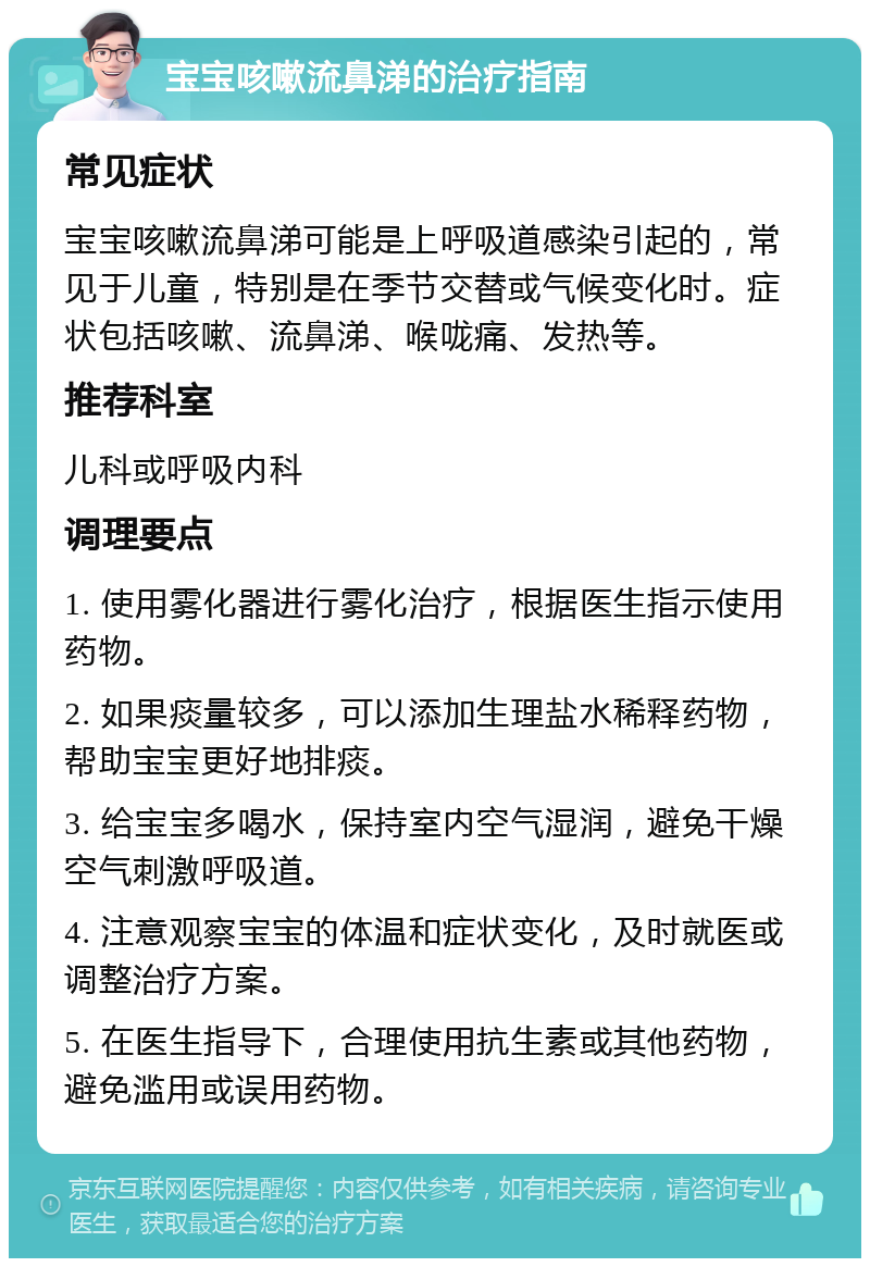 宝宝咳嗽流鼻涕的治疗指南 常见症状 宝宝咳嗽流鼻涕可能是上呼吸道感染引起的，常见于儿童，特别是在季节交替或气候变化时。症状包括咳嗽、流鼻涕、喉咙痛、发热等。 推荐科室 儿科或呼吸内科 调理要点 1. 使用雾化器进行雾化治疗，根据医生指示使用药物。 2. 如果痰量较多，可以添加生理盐水稀释药物，帮助宝宝更好地排痰。 3. 给宝宝多喝水，保持室内空气湿润，避免干燥空气刺激呼吸道。 4. 注意观察宝宝的体温和症状变化，及时就医或调整治疗方案。 5. 在医生指导下，合理使用抗生素或其他药物，避免滥用或误用药物。