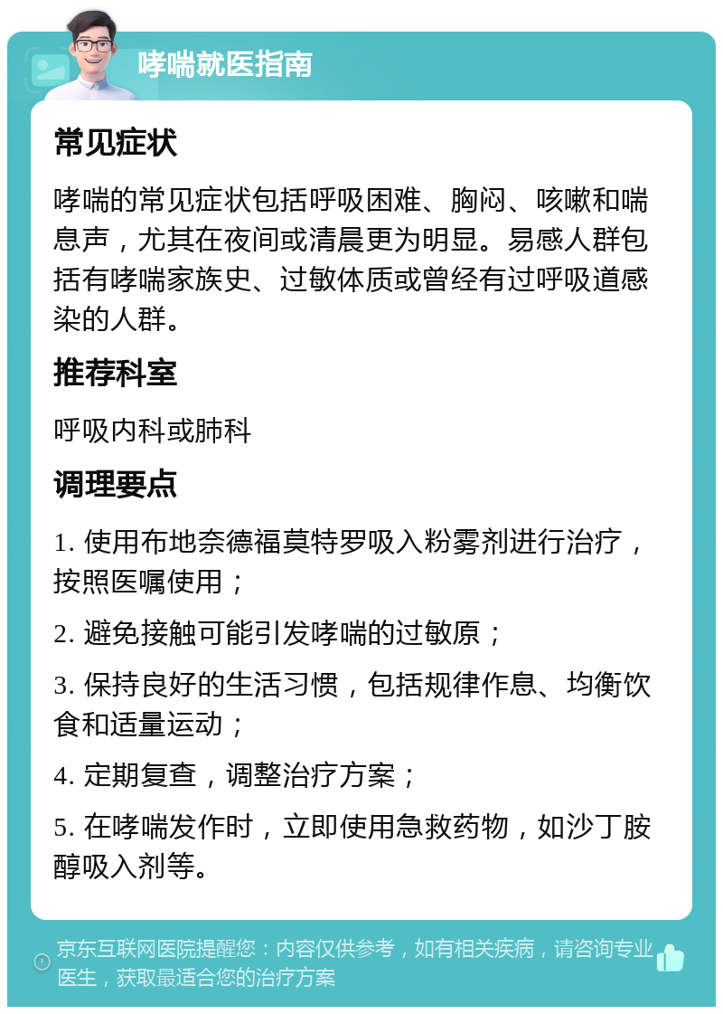 哮喘就医指南 常见症状 哮喘的常见症状包括呼吸困难、胸闷、咳嗽和喘息声，尤其在夜间或清晨更为明显。易感人群包括有哮喘家族史、过敏体质或曾经有过呼吸道感染的人群。 推荐科室 呼吸内科或肺科 调理要点 1. 使用布地奈德福莫特罗吸入粉雾剂进行治疗，按照医嘱使用； 2. 避免接触可能引发哮喘的过敏原； 3. 保持良好的生活习惯，包括规律作息、均衡饮食和适量运动； 4. 定期复查，调整治疗方案； 5. 在哮喘发作时，立即使用急救药物，如沙丁胺醇吸入剂等。