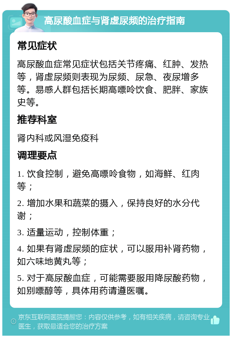 高尿酸血症与肾虚尿频的治疗指南 常见症状 高尿酸血症常见症状包括关节疼痛、红肿、发热等，肾虚尿频则表现为尿频、尿急、夜尿增多等。易感人群包括长期高嘌呤饮食、肥胖、家族史等。 推荐科室 肾内科或风湿免疫科 调理要点 1. 饮食控制，避免高嘌呤食物，如海鲜、红肉等； 2. 增加水果和蔬菜的摄入，保持良好的水分代谢； 3. 适量运动，控制体重； 4. 如果有肾虚尿频的症状，可以服用补肾药物，如六味地黄丸等； 5. 对于高尿酸血症，可能需要服用降尿酸药物，如别嘌醇等，具体用药请遵医嘱。