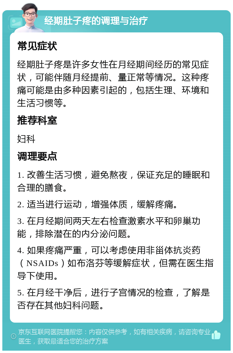 经期肚子疼的调理与治疗 常见症状 经期肚子疼是许多女性在月经期间经历的常见症状，可能伴随月经提前、量正常等情况。这种疼痛可能是由多种因素引起的，包括生理、环境和生活习惯等。 推荐科室 妇科 调理要点 1. 改善生活习惯，避免熬夜，保证充足的睡眠和合理的膳食。 2. 适当进行运动，增强体质，缓解疼痛。 3. 在月经期间两天左右检查激素水平和卵巢功能，排除潜在的内分泌问题。 4. 如果疼痛严重，可以考虑使用非甾体抗炎药（NSAIDs）如布洛芬等缓解症状，但需在医生指导下使用。 5. 在月经干净后，进行子宫情况的检查，了解是否存在其他妇科问题。