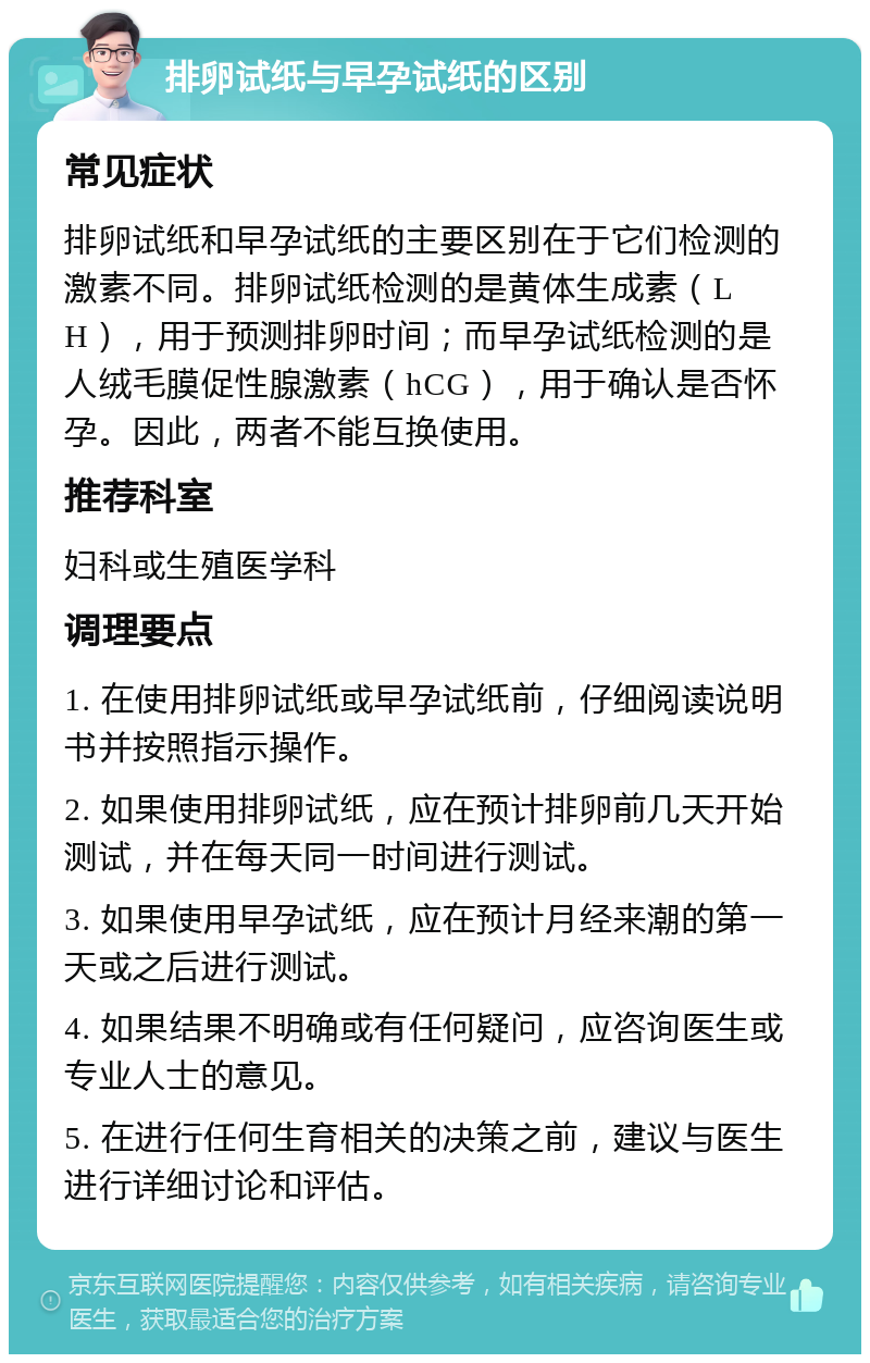 排卵试纸与早孕试纸的区别 常见症状 排卵试纸和早孕试纸的主要区别在于它们检测的激素不同。排卵试纸检测的是黄体生成素（LH），用于预测排卵时间；而早孕试纸检测的是人绒毛膜促性腺激素（hCG），用于确认是否怀孕。因此，两者不能互换使用。 推荐科室 妇科或生殖医学科 调理要点 1. 在使用排卵试纸或早孕试纸前，仔细阅读说明书并按照指示操作。 2. 如果使用排卵试纸，应在预计排卵前几天开始测试，并在每天同一时间进行测试。 3. 如果使用早孕试纸，应在预计月经来潮的第一天或之后进行测试。 4. 如果结果不明确或有任何疑问，应咨询医生或专业人士的意见。 5. 在进行任何生育相关的决策之前，建议与医生进行详细讨论和评估。