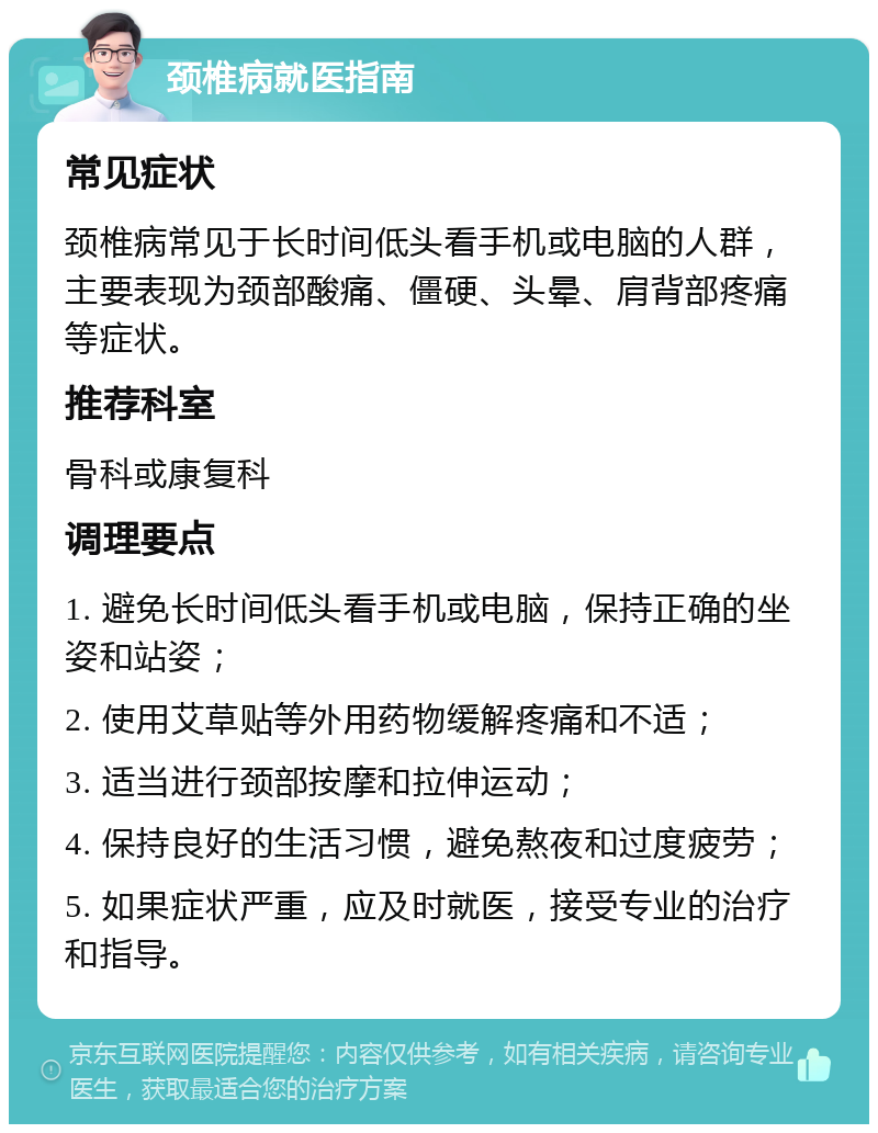 颈椎病就医指南 常见症状 颈椎病常见于长时间低头看手机或电脑的人群，主要表现为颈部酸痛、僵硬、头晕、肩背部疼痛等症状。 推荐科室 骨科或康复科 调理要点 1. 避免长时间低头看手机或电脑，保持正确的坐姿和站姿； 2. 使用艾草贴等外用药物缓解疼痛和不适； 3. 适当进行颈部按摩和拉伸运动； 4. 保持良好的生活习惯，避免熬夜和过度疲劳； 5. 如果症状严重，应及时就医，接受专业的治疗和指导。