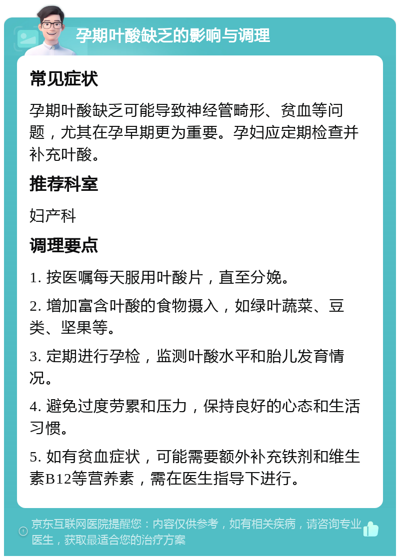 孕期叶酸缺乏的影响与调理 常见症状 孕期叶酸缺乏可能导致神经管畸形、贫血等问题，尤其在孕早期更为重要。孕妇应定期检查并补充叶酸。 推荐科室 妇产科 调理要点 1. 按医嘱每天服用叶酸片，直至分娩。 2. 增加富含叶酸的食物摄入，如绿叶蔬菜、豆类、坚果等。 3. 定期进行孕检，监测叶酸水平和胎儿发育情况。 4. 避免过度劳累和压力，保持良好的心态和生活习惯。 5. 如有贫血症状，可能需要额外补充铁剂和维生素B12等营养素，需在医生指导下进行。