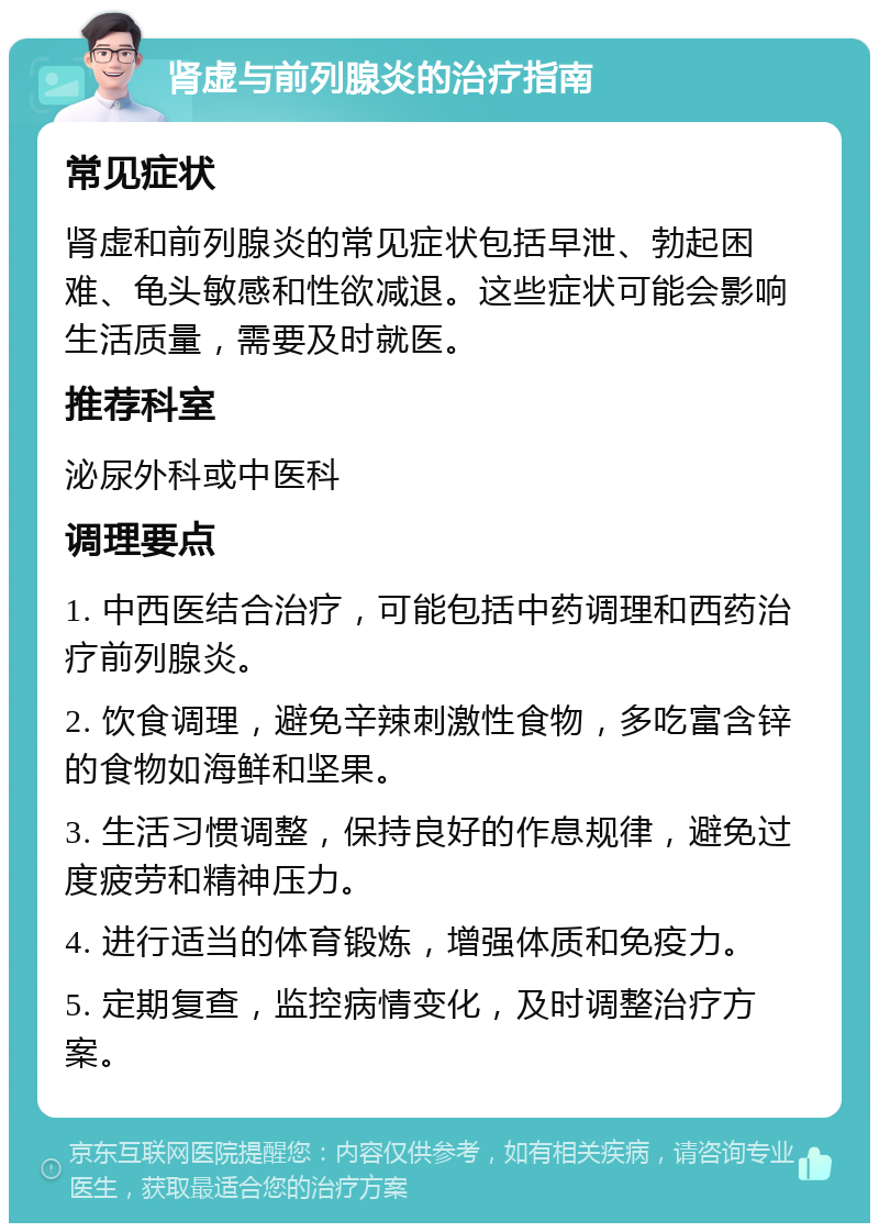 肾虚与前列腺炎的治疗指南 常见症状 肾虚和前列腺炎的常见症状包括早泄、勃起困难、龟头敏感和性欲减退。这些症状可能会影响生活质量，需要及时就医。 推荐科室 泌尿外科或中医科 调理要点 1. 中西医结合治疗，可能包括中药调理和西药治疗前列腺炎。 2. 饮食调理，避免辛辣刺激性食物，多吃富含锌的食物如海鲜和坚果。 3. 生活习惯调整，保持良好的作息规律，避免过度疲劳和精神压力。 4. 进行适当的体育锻炼，增强体质和免疫力。 5. 定期复查，监控病情变化，及时调整治疗方案。