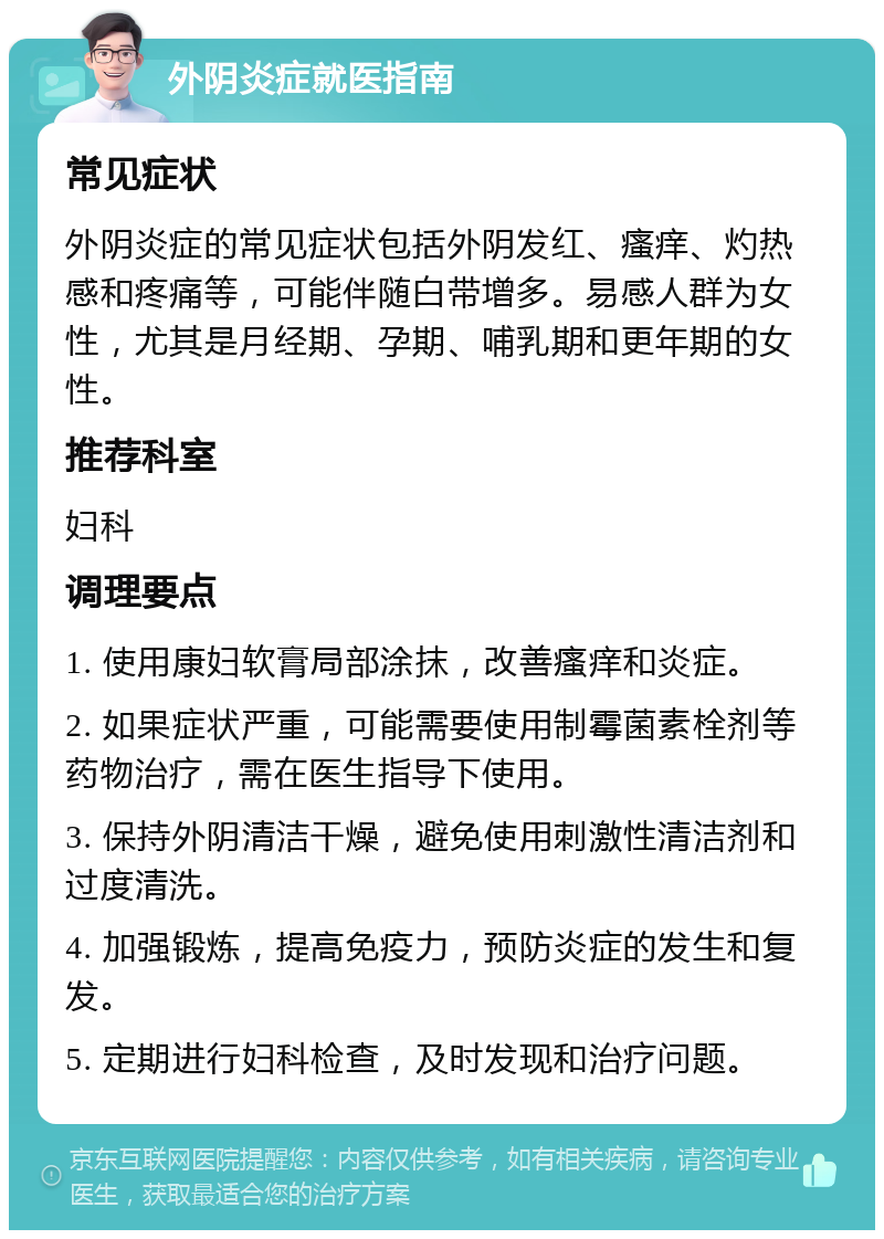 外阴炎症就医指南 常见症状 外阴炎症的常见症状包括外阴发红、瘙痒、灼热感和疼痛等，可能伴随白带增多。易感人群为女性，尤其是月经期、孕期、哺乳期和更年期的女性。 推荐科室 妇科 调理要点 1. 使用康妇软膏局部涂抹，改善瘙痒和炎症。 2. 如果症状严重，可能需要使用制霉菌素栓剂等药物治疗，需在医生指导下使用。 3. 保持外阴清洁干燥，避免使用刺激性清洁剂和过度清洗。 4. 加强锻炼，提高免疫力，预防炎症的发生和复发。 5. 定期进行妇科检查，及时发现和治疗问题。