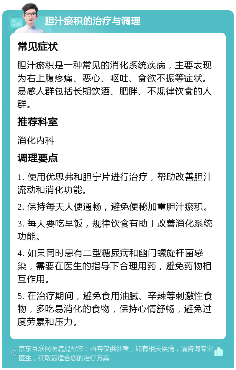 胆汁瘀积的治疗与调理 常见症状 胆汁瘀积是一种常见的消化系统疾病，主要表现为右上腹疼痛、恶心、呕吐、食欲不振等症状。易感人群包括长期饮酒、肥胖、不规律饮食的人群。 推荐科室 消化内科 调理要点 1. 使用优思弗和胆宁片进行治疗，帮助改善胆汁流动和消化功能。 2. 保持每天大便通畅，避免便秘加重胆汁瘀积。 3. 每天要吃早饭，规律饮食有助于改善消化系统功能。 4. 如果同时患有二型糖尿病和幽门螺旋杆菌感染，需要在医生的指导下合理用药，避免药物相互作用。 5. 在治疗期间，避免食用油腻、辛辣等刺激性食物，多吃易消化的食物，保持心情舒畅，避免过度劳累和压力。