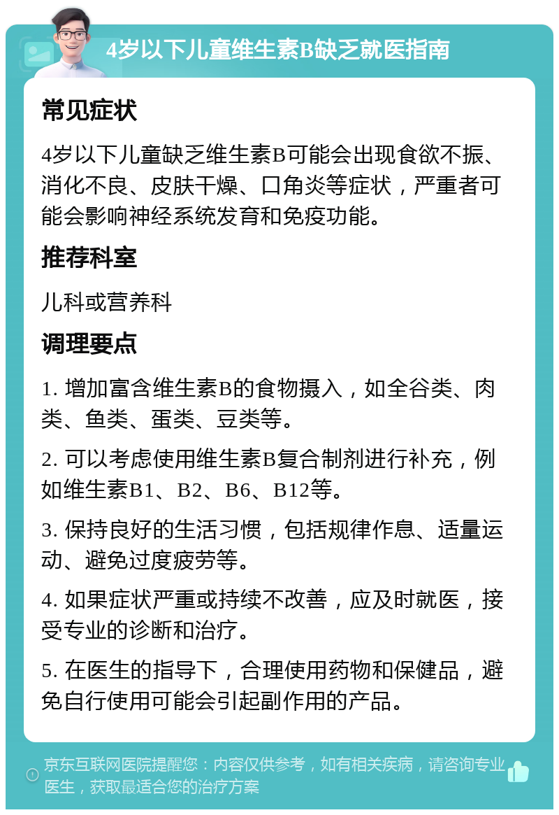 4岁以下儿童维生素B缺乏就医指南 常见症状 4岁以下儿童缺乏维生素B可能会出现食欲不振、消化不良、皮肤干燥、口角炎等症状，严重者可能会影响神经系统发育和免疫功能。 推荐科室 儿科或营养科 调理要点 1. 增加富含维生素B的食物摄入，如全谷类、肉类、鱼类、蛋类、豆类等。 2. 可以考虑使用维生素B复合制剂进行补充，例如维生素B1、B2、B6、B12等。 3. 保持良好的生活习惯，包括规律作息、适量运动、避免过度疲劳等。 4. 如果症状严重或持续不改善，应及时就医，接受专业的诊断和治疗。 5. 在医生的指导下，合理使用药物和保健品，避免自行使用可能会引起副作用的产品。