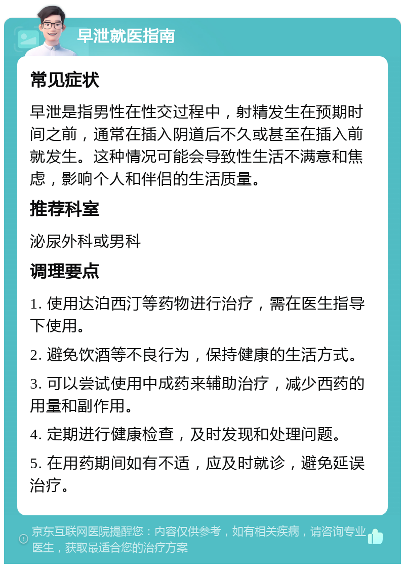 早泄就医指南 常见症状 早泄是指男性在性交过程中，射精发生在预期时间之前，通常在插入阴道后不久或甚至在插入前就发生。这种情况可能会导致性生活不满意和焦虑，影响个人和伴侣的生活质量。 推荐科室 泌尿外科或男科 调理要点 1. 使用达泊西汀等药物进行治疗，需在医生指导下使用。 2. 避免饮酒等不良行为，保持健康的生活方式。 3. 可以尝试使用中成药来辅助治疗，减少西药的用量和副作用。 4. 定期进行健康检查，及时发现和处理问题。 5. 在用药期间如有不适，应及时就诊，避免延误治疗。