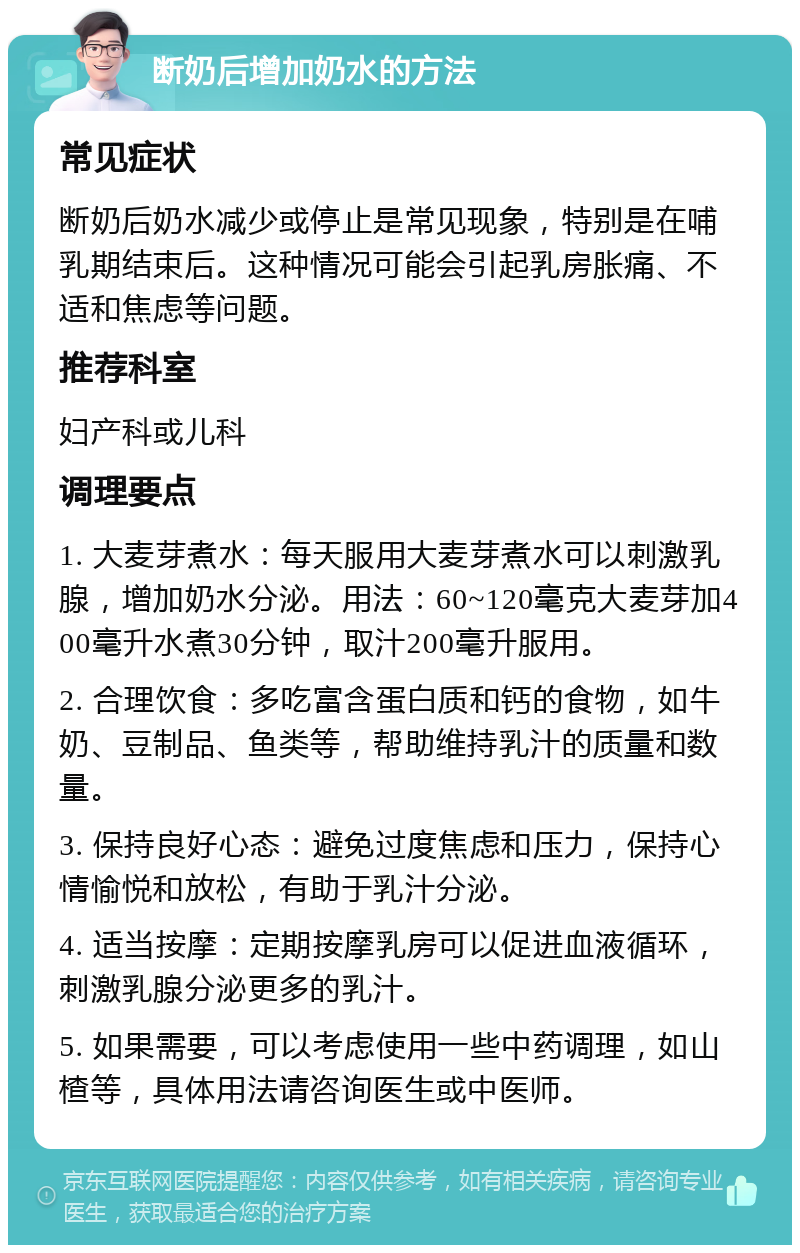 断奶后增加奶水的方法 常见症状 断奶后奶水减少或停止是常见现象，特别是在哺乳期结束后。这种情况可能会引起乳房胀痛、不适和焦虑等问题。 推荐科室 妇产科或儿科 调理要点 1. 大麦芽煮水：每天服用大麦芽煮水可以刺激乳腺，增加奶水分泌。用法：60~120毫克大麦芽加400毫升水煮30分钟，取汁200毫升服用。 2. 合理饮食：多吃富含蛋白质和钙的食物，如牛奶、豆制品、鱼类等，帮助维持乳汁的质量和数量。 3. 保持良好心态：避免过度焦虑和压力，保持心情愉悦和放松，有助于乳汁分泌。 4. 适当按摩：定期按摩乳房可以促进血液循环，刺激乳腺分泌更多的乳汁。 5. 如果需要，可以考虑使用一些中药调理，如山楂等，具体用法请咨询医生或中医师。