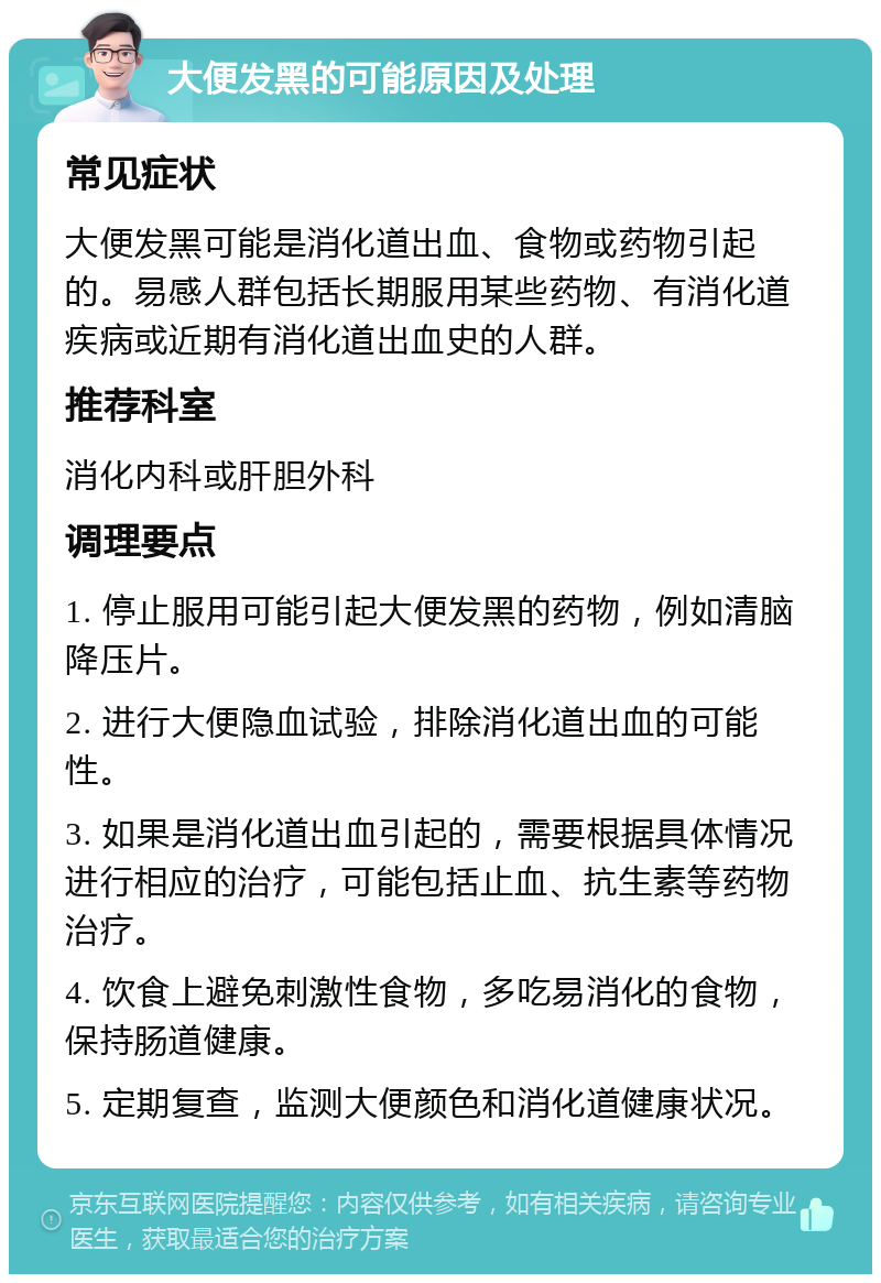 大便发黑的可能原因及处理 常见症状 大便发黑可能是消化道出血、食物或药物引起的。易感人群包括长期服用某些药物、有消化道疾病或近期有消化道出血史的人群。 推荐科室 消化内科或肝胆外科 调理要点 1. 停止服用可能引起大便发黑的药物，例如清脑降压片。 2. 进行大便隐血试验，排除消化道出血的可能性。 3. 如果是消化道出血引起的，需要根据具体情况进行相应的治疗，可能包括止血、抗生素等药物治疗。 4. 饮食上避免刺激性食物，多吃易消化的食物，保持肠道健康。 5. 定期复查，监测大便颜色和消化道健康状况。