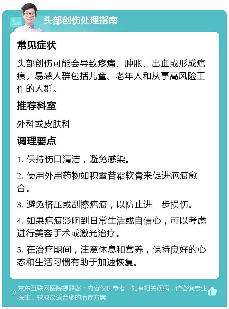 头部创伤处理指南 常见症状 头部创伤可能会导致疼痛、肿胀、出血或形成疤痕。易感人群包括儿童、老年人和从事高风险工作的人群。 推荐科室 外科或皮肤科 调理要点 1. 保持伤口清洁，避免感染。 2. 使用外用药物如积雪苷霜软膏来促进疤痕愈合。 3. 避免挤压或刮擦疤痕，以防止进一步损伤。 4. 如果疤痕影响到日常生活或自信心，可以考虑进行美容手术或激光治疗。 5. 在治疗期间，注意休息和营养，保持良好的心态和生活习惯有助于加速恢复。