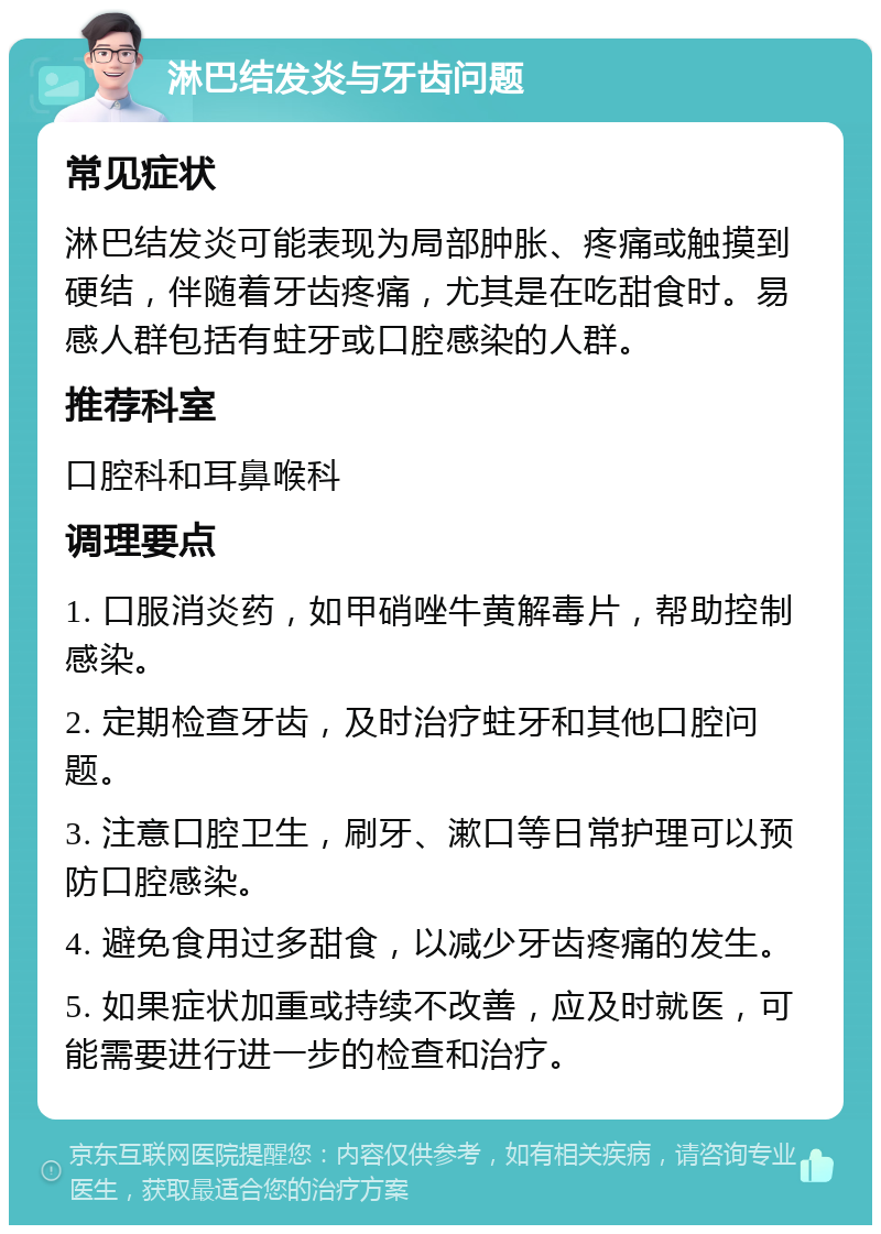 淋巴结发炎与牙齿问题 常见症状 淋巴结发炎可能表现为局部肿胀、疼痛或触摸到硬结，伴随着牙齿疼痛，尤其是在吃甜食时。易感人群包括有蛀牙或口腔感染的人群。 推荐科室 口腔科和耳鼻喉科 调理要点 1. 口服消炎药，如甲硝唑牛黄解毒片，帮助控制感染。 2. 定期检查牙齿，及时治疗蛀牙和其他口腔问题。 3. 注意口腔卫生，刷牙、漱口等日常护理可以预防口腔感染。 4. 避免食用过多甜食，以减少牙齿疼痛的发生。 5. 如果症状加重或持续不改善，应及时就医，可能需要进行进一步的检查和治疗。