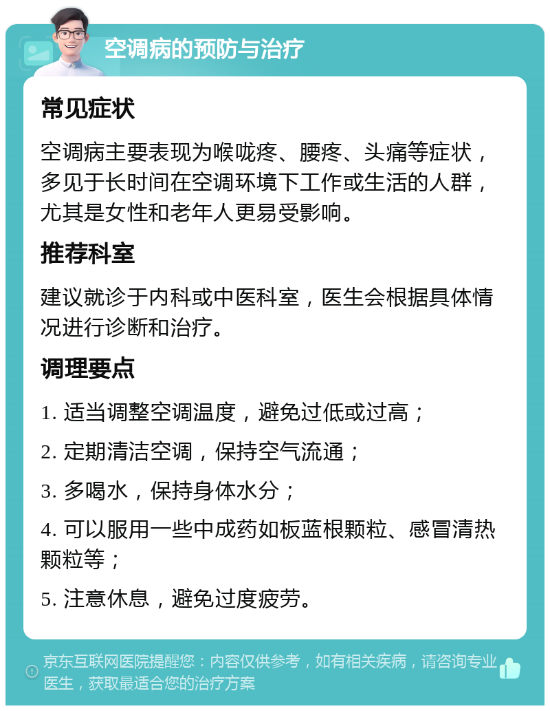 空调病的预防与治疗 常见症状 空调病主要表现为喉咙疼、腰疼、头痛等症状，多见于长时间在空调环境下工作或生活的人群，尤其是女性和老年人更易受影响。 推荐科室 建议就诊于内科或中医科室，医生会根据具体情况进行诊断和治疗。 调理要点 1. 适当调整空调温度，避免过低或过高； 2. 定期清洁空调，保持空气流通； 3. 多喝水，保持身体水分； 4. 可以服用一些中成药如板蓝根颗粒、感冒清热颗粒等； 5. 注意休息，避免过度疲劳。