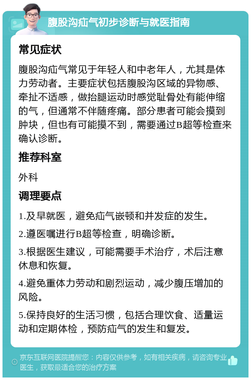 腹股沟疝气初步诊断与就医指南 常见症状 腹股沟疝气常见于年轻人和中老年人，尤其是体力劳动者。主要症状包括腹股沟区域的异物感、牵扯不适感，做抬腿运动时感觉耻骨处有能伸缩的气，但通常不伴随疼痛。部分患者可能会摸到肿块，但也有可能摸不到，需要通过B超等检查来确认诊断。 推荐科室 外科 调理要点 1.及早就医，避免疝气嵌顿和并发症的发生。 2.遵医嘱进行B超等检查，明确诊断。 3.根据医生建议，可能需要手术治疗，术后注意休息和恢复。 4.避免重体力劳动和剧烈运动，减少腹压增加的风险。 5.保持良好的生活习惯，包括合理饮食、适量运动和定期体检，预防疝气的发生和复发。