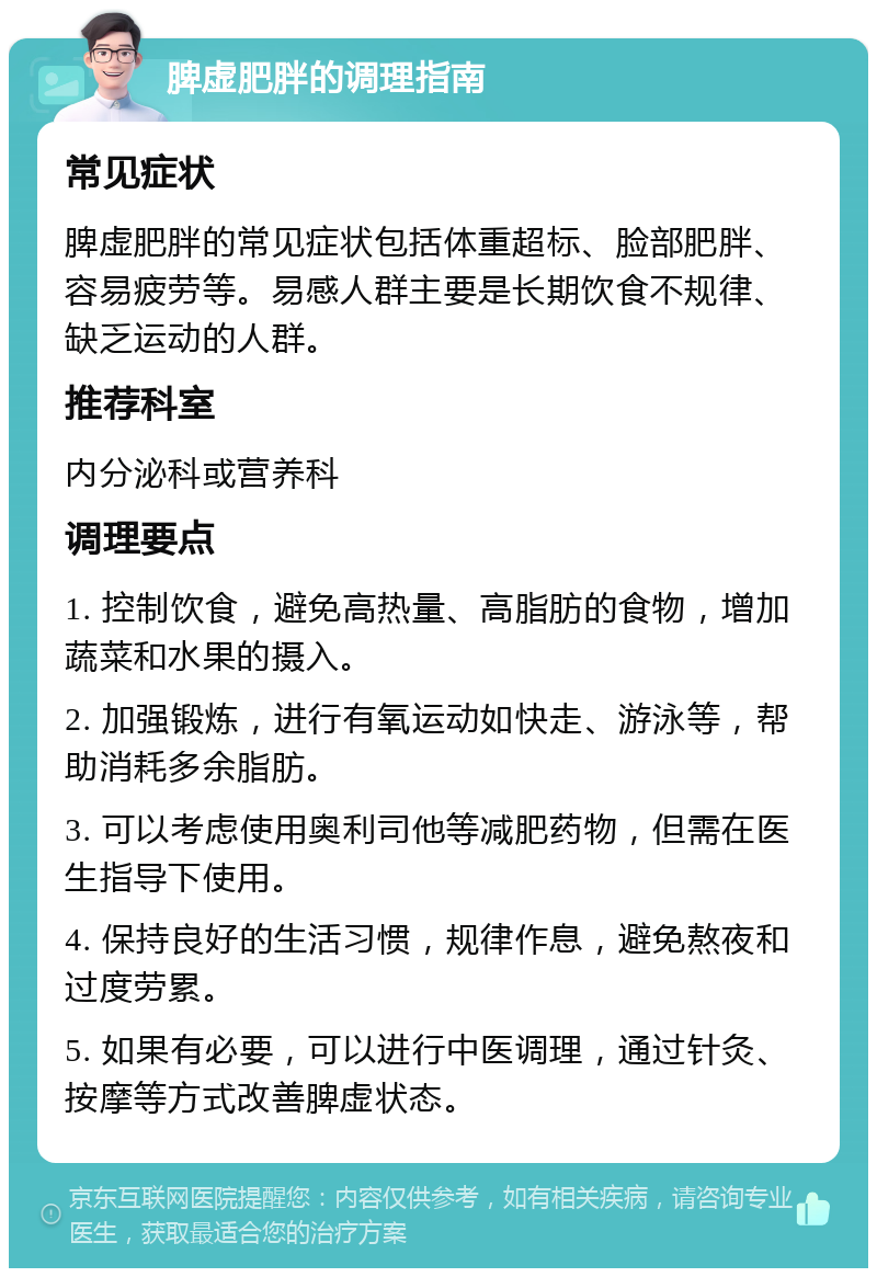 脾虚肥胖的调理指南 常见症状 脾虚肥胖的常见症状包括体重超标、脸部肥胖、容易疲劳等。易感人群主要是长期饮食不规律、缺乏运动的人群。 推荐科室 内分泌科或营养科 调理要点 1. 控制饮食，避免高热量、高脂肪的食物，增加蔬菜和水果的摄入。 2. 加强锻炼，进行有氧运动如快走、游泳等，帮助消耗多余脂肪。 3. 可以考虑使用奥利司他等减肥药物，但需在医生指导下使用。 4. 保持良好的生活习惯，规律作息，避免熬夜和过度劳累。 5. 如果有必要，可以进行中医调理，通过针灸、按摩等方式改善脾虚状态。