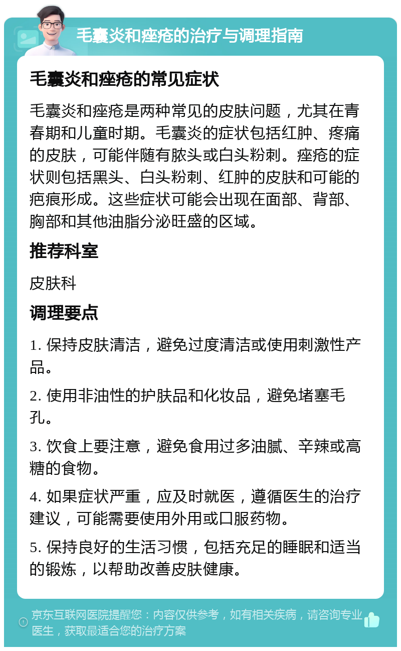 毛囊炎和痤疮的治疗与调理指南 毛囊炎和痤疮的常见症状 毛囊炎和痤疮是两种常见的皮肤问题，尤其在青春期和儿童时期。毛囊炎的症状包括红肿、疼痛的皮肤，可能伴随有脓头或白头粉刺。痤疮的症状则包括黑头、白头粉刺、红肿的皮肤和可能的疤痕形成。这些症状可能会出现在面部、背部、胸部和其他油脂分泌旺盛的区域。 推荐科室 皮肤科 调理要点 1. 保持皮肤清洁，避免过度清洁或使用刺激性产品。 2. 使用非油性的护肤品和化妆品，避免堵塞毛孔。 3. 饮食上要注意，避免食用过多油腻、辛辣或高糖的食物。 4. 如果症状严重，应及时就医，遵循医生的治疗建议，可能需要使用外用或口服药物。 5. 保持良好的生活习惯，包括充足的睡眠和适当的锻炼，以帮助改善皮肤健康。