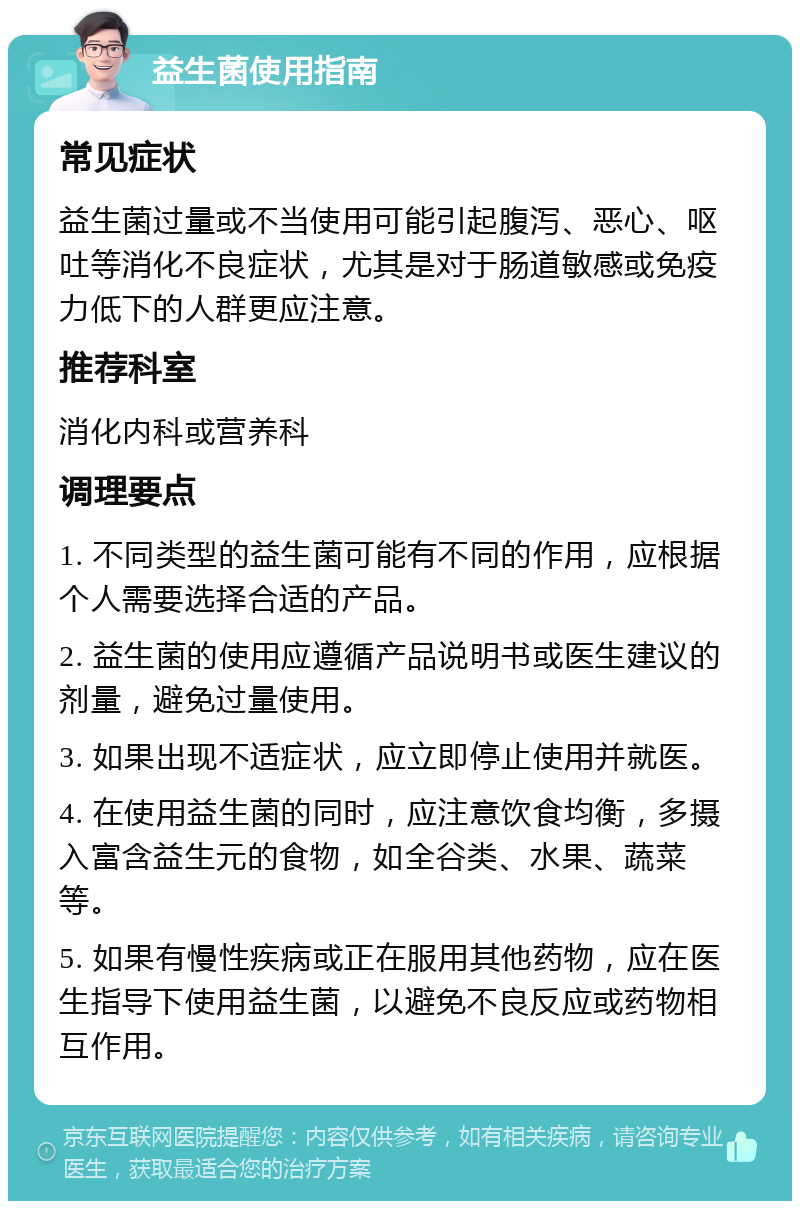 益生菌使用指南 常见症状 益生菌过量或不当使用可能引起腹泻、恶心、呕吐等消化不良症状，尤其是对于肠道敏感或免疫力低下的人群更应注意。 推荐科室 消化内科或营养科 调理要点 1. 不同类型的益生菌可能有不同的作用，应根据个人需要选择合适的产品。 2. 益生菌的使用应遵循产品说明书或医生建议的剂量，避免过量使用。 3. 如果出现不适症状，应立即停止使用并就医。 4. 在使用益生菌的同时，应注意饮食均衡，多摄入富含益生元的食物，如全谷类、水果、蔬菜等。 5. 如果有慢性疾病或正在服用其他药物，应在医生指导下使用益生菌，以避免不良反应或药物相互作用。