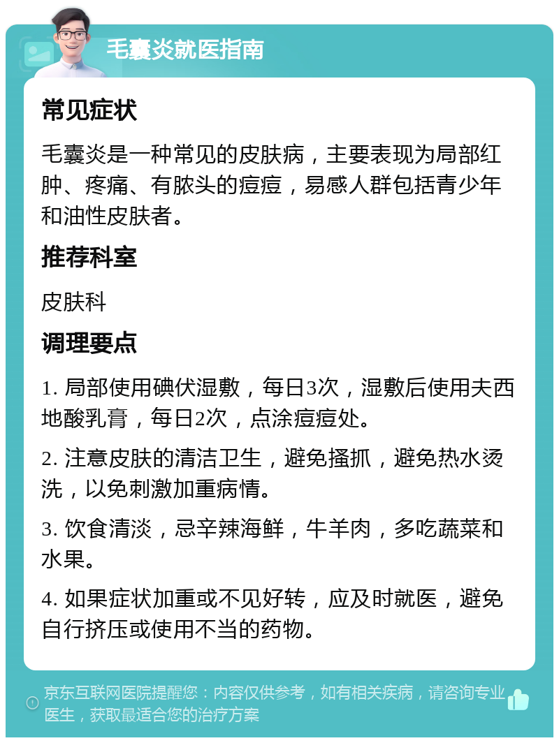 毛囊炎就医指南 常见症状 毛囊炎是一种常见的皮肤病，主要表现为局部红肿、疼痛、有脓头的痘痘，易感人群包括青少年和油性皮肤者。 推荐科室 皮肤科 调理要点 1. 局部使用碘伏湿敷，每日3次，湿敷后使用夫西地酸乳膏，每日2次，点涂痘痘处。 2. 注意皮肤的清洁卫生，避免搔抓，避免热水烫洗，以免刺激加重病情。 3. 饮食清淡，忌辛辣海鲜，牛羊肉，多吃蔬菜和水果。 4. 如果症状加重或不见好转，应及时就医，避免自行挤压或使用不当的药物。