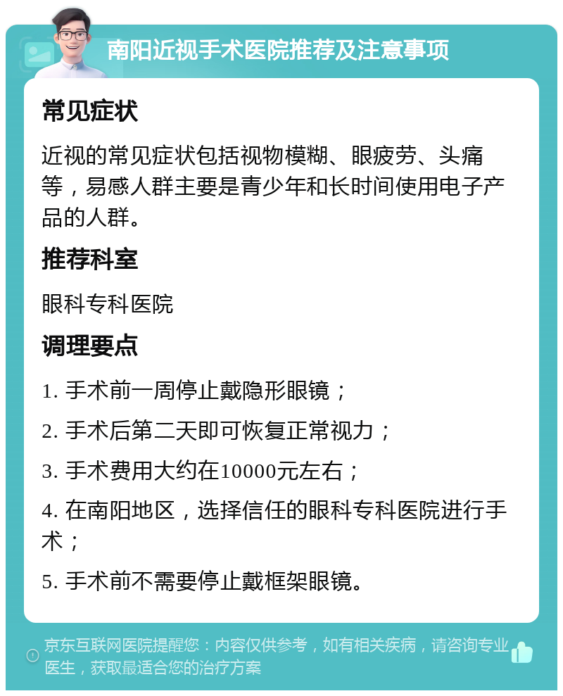 南阳近视手术医院推荐及注意事项 常见症状 近视的常见症状包括视物模糊、眼疲劳、头痛等，易感人群主要是青少年和长时间使用电子产品的人群。 推荐科室 眼科专科医院 调理要点 1. 手术前一周停止戴隐形眼镜； 2. 手术后第二天即可恢复正常视力； 3. 手术费用大约在10000元左右； 4. 在南阳地区，选择信任的眼科专科医院进行手术； 5. 手术前不需要停止戴框架眼镜。