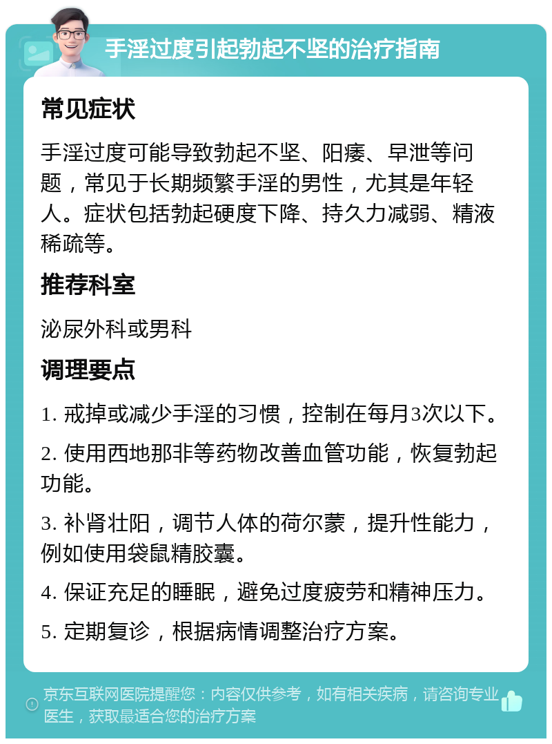 手淫过度引起勃起不坚的治疗指南 常见症状 手淫过度可能导致勃起不坚、阳痿、早泄等问题，常见于长期频繁手淫的男性，尤其是年轻人。症状包括勃起硬度下降、持久力减弱、精液稀疏等。 推荐科室 泌尿外科或男科 调理要点 1. 戒掉或减少手淫的习惯，控制在每月3次以下。 2. 使用西地那非等药物改善血管功能，恢复勃起功能。 3. 补肾壮阳，调节人体的荷尔蒙，提升性能力，例如使用袋鼠精胶囊。 4. 保证充足的睡眠，避免过度疲劳和精神压力。 5. 定期复诊，根据病情调整治疗方案。