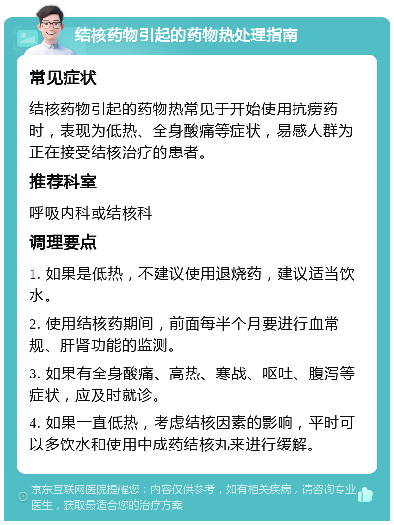 结核药物引起的药物热处理指南 常见症状 结核药物引起的药物热常见于开始使用抗痨药时，表现为低热、全身酸痛等症状，易感人群为正在接受结核治疗的患者。 推荐科室 呼吸内科或结核科 调理要点 1. 如果是低热，不建议使用退烧药，建议适当饮水。 2. 使用结核药期间，前面每半个月要进行血常规、肝肾功能的监测。 3. 如果有全身酸痛、高热、寒战、呕吐、腹泻等症状，应及时就诊。 4. 如果一直低热，考虑结核因素的影响，平时可以多饮水和使用中成药结核丸来进行缓解。