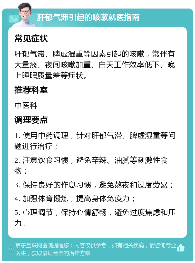 肝郁气滞引起的咳嗽就医指南 常见症状 肝郁气滞、脾虚湿重等因素引起的咳嗽，常伴有大量痰、夜间咳嗽加重、白天工作效率低下、晚上睡眠质量差等症状。 推荐科室 中医科 调理要点 1. 使用中药调理，针对肝郁气滞、脾虚湿重等问题进行治疗； 2. 注意饮食习惯，避免辛辣、油腻等刺激性食物； 3. 保持良好的作息习惯，避免熬夜和过度劳累； 4. 加强体育锻炼，提高身体免疫力； 5. 心理调节，保持心情舒畅，避免过度焦虑和压力。