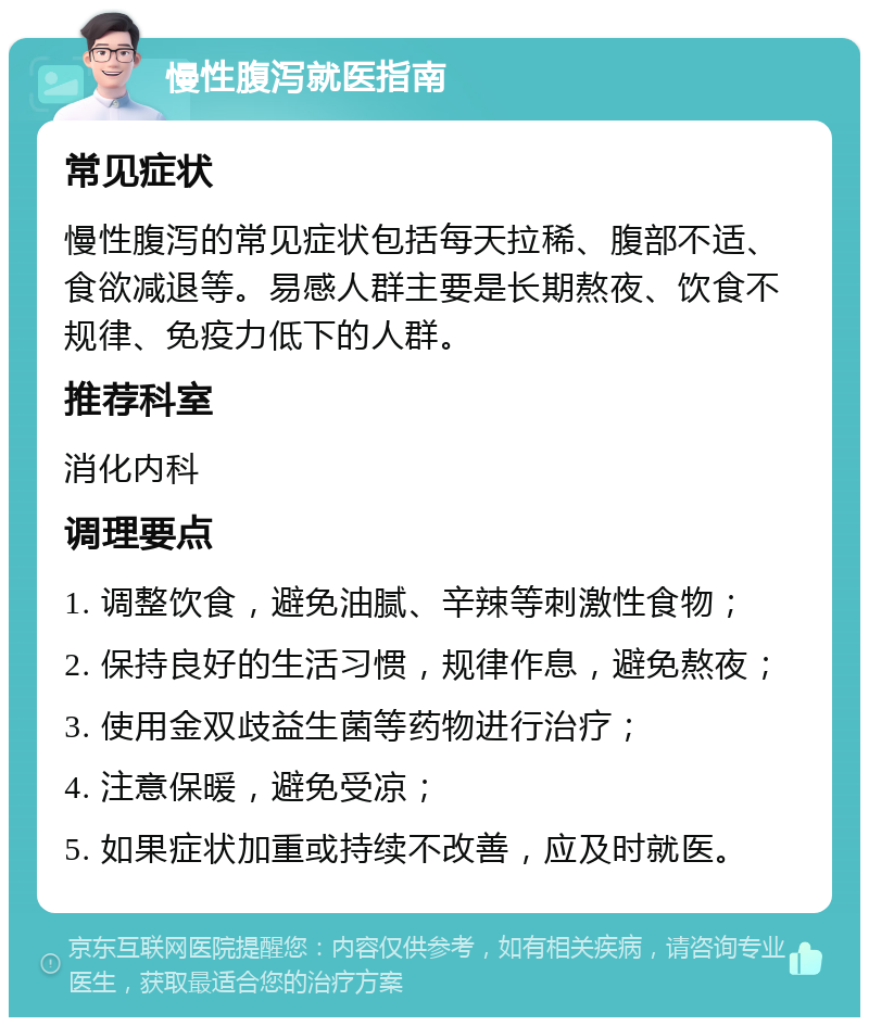 慢性腹泻就医指南 常见症状 慢性腹泻的常见症状包括每天拉稀、腹部不适、食欲减退等。易感人群主要是长期熬夜、饮食不规律、免疫力低下的人群。 推荐科室 消化内科 调理要点 1. 调整饮食，避免油腻、辛辣等刺激性食物； 2. 保持良好的生活习惯，规律作息，避免熬夜； 3. 使用金双歧益生菌等药物进行治疗； 4. 注意保暖，避免受凉； 5. 如果症状加重或持续不改善，应及时就医。