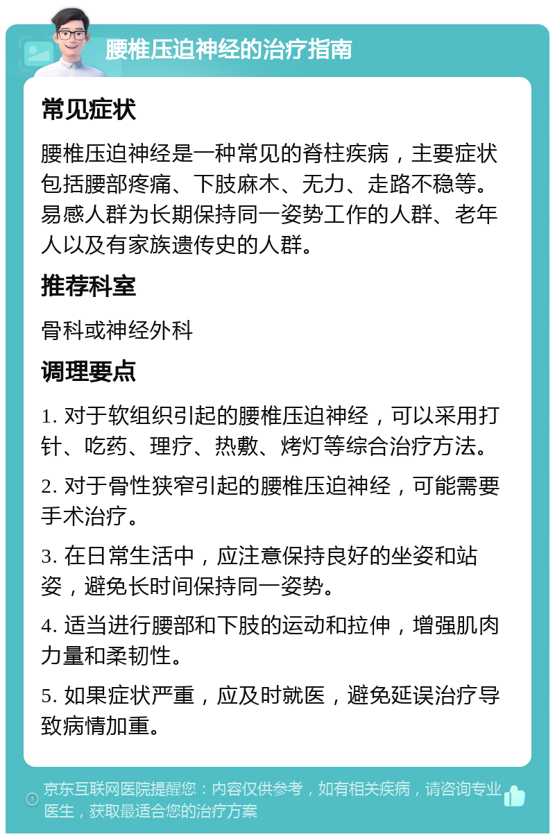 腰椎压迫神经的治疗指南 常见症状 腰椎压迫神经是一种常见的脊柱疾病，主要症状包括腰部疼痛、下肢麻木、无力、走路不稳等。易感人群为长期保持同一姿势工作的人群、老年人以及有家族遗传史的人群。 推荐科室 骨科或神经外科 调理要点 1. 对于软组织引起的腰椎压迫神经，可以采用打针、吃药、理疗、热敷、烤灯等综合治疗方法。 2. 对于骨性狭窄引起的腰椎压迫神经，可能需要手术治疗。 3. 在日常生活中，应注意保持良好的坐姿和站姿，避免长时间保持同一姿势。 4. 适当进行腰部和下肢的运动和拉伸，增强肌肉力量和柔韧性。 5. 如果症状严重，应及时就医，避免延误治疗导致病情加重。