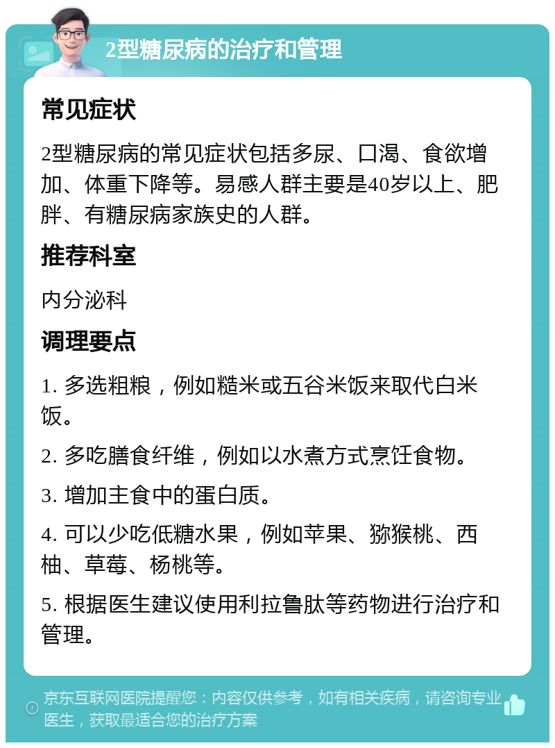 2型糖尿病的治疗和管理 常见症状 2型糖尿病的常见症状包括多尿、口渴、食欲增加、体重下降等。易感人群主要是40岁以上、肥胖、有糖尿病家族史的人群。 推荐科室 内分泌科 调理要点 1. 多选粗粮，例如糙米或五谷米饭来取代白米饭。 2. 多吃膳食纤维，例如以水煮方式烹饪食物。 3. 增加主食中的蛋白质。 4. 可以少吃低糖水果，例如苹果、猕猴桃、西柚、草莓、杨桃等。 5. 根据医生建议使用利拉鲁肽等药物进行治疗和管理。