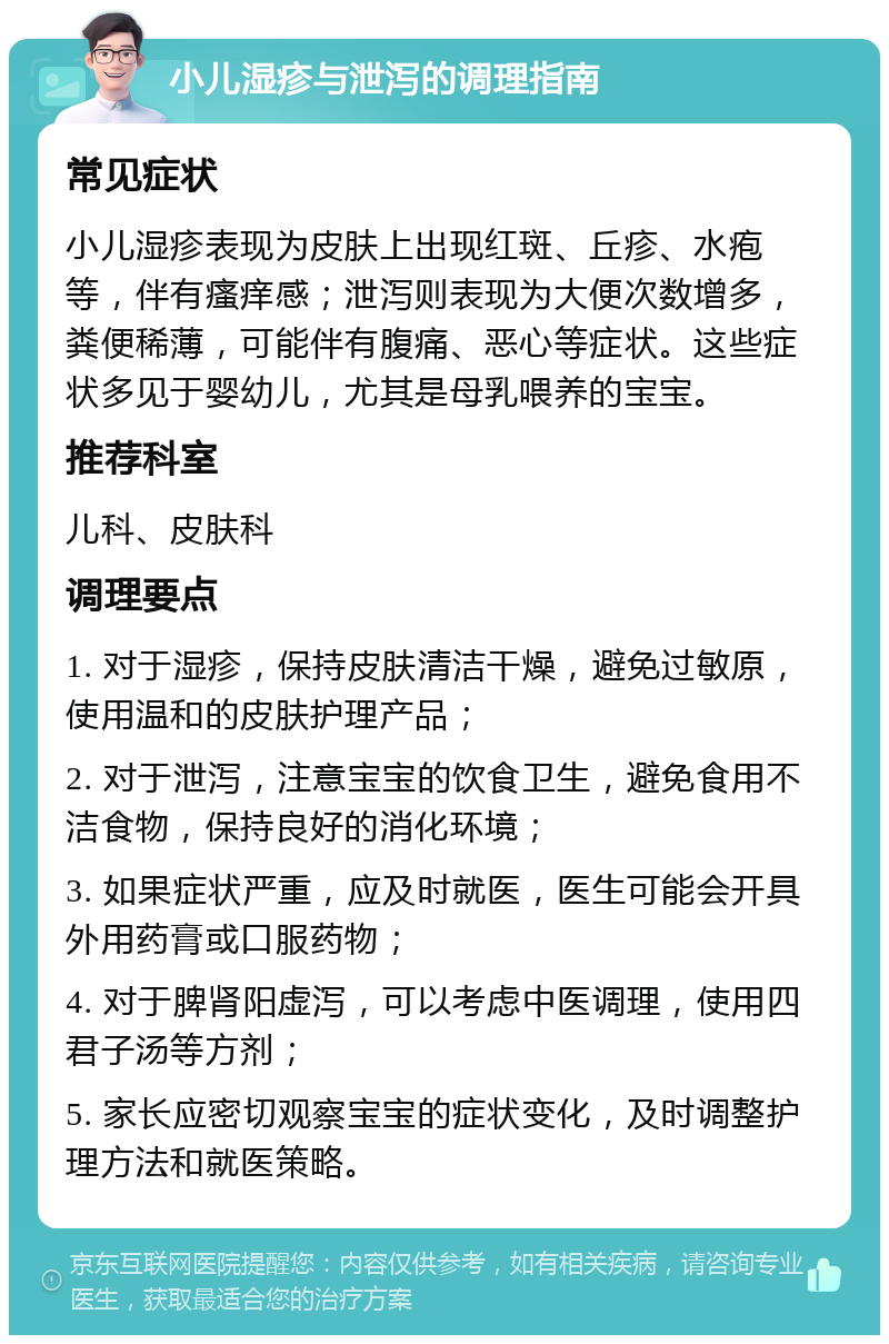 小儿湿疹与泄泻的调理指南 常见症状 小儿湿疹表现为皮肤上出现红斑、丘疹、水疱等，伴有瘙痒感；泄泻则表现为大便次数增多，粪便稀薄，可能伴有腹痛、恶心等症状。这些症状多见于婴幼儿，尤其是母乳喂养的宝宝。 推荐科室 儿科、皮肤科 调理要点 1. 对于湿疹，保持皮肤清洁干燥，避免过敏原，使用温和的皮肤护理产品； 2. 对于泄泻，注意宝宝的饮食卫生，避免食用不洁食物，保持良好的消化环境； 3. 如果症状严重，应及时就医，医生可能会开具外用药膏或口服药物； 4. 对于脾肾阳虚泻，可以考虑中医调理，使用四君子汤等方剂； 5. 家长应密切观察宝宝的症状变化，及时调整护理方法和就医策略。