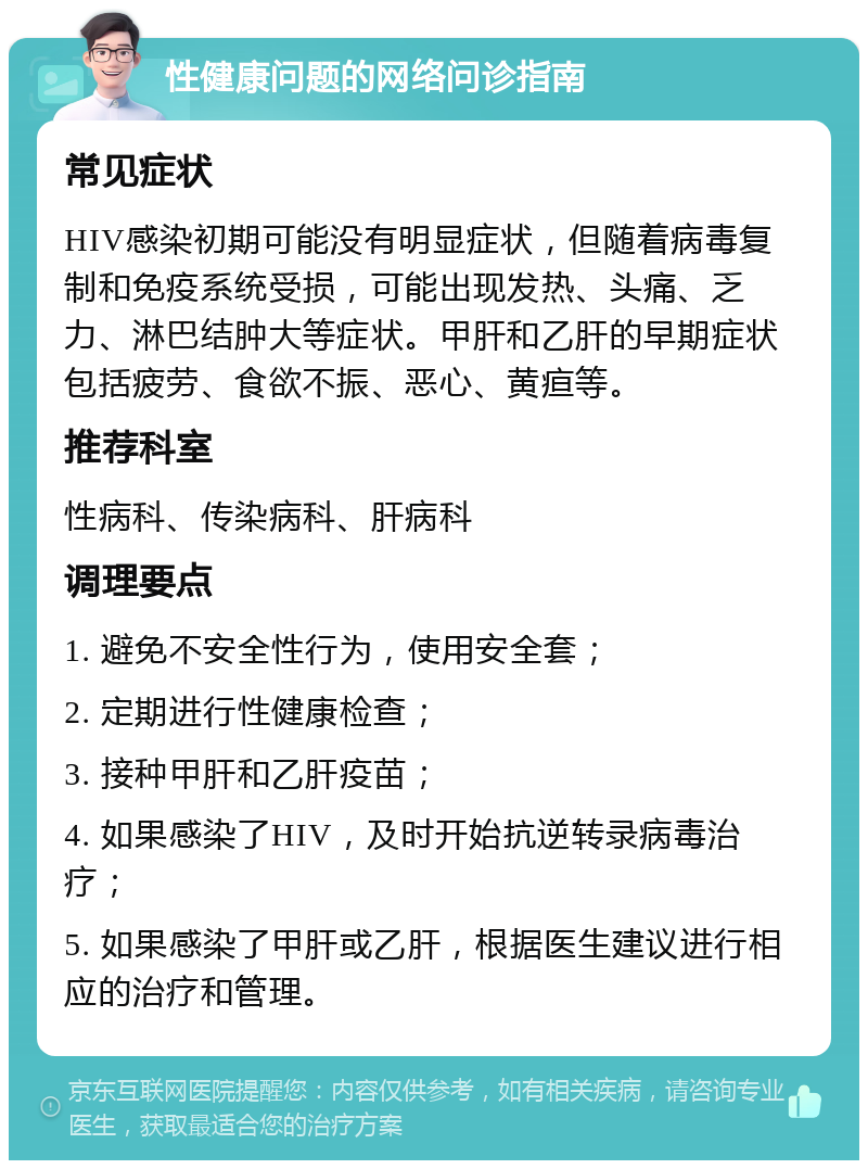 性健康问题的网络问诊指南 常见症状 HIV感染初期可能没有明显症状，但随着病毒复制和免疫系统受损，可能出现发热、头痛、乏力、淋巴结肿大等症状。甲肝和乙肝的早期症状包括疲劳、食欲不振、恶心、黄疸等。 推荐科室 性病科、传染病科、肝病科 调理要点 1. 避免不安全性行为，使用安全套； 2. 定期进行性健康检查； 3. 接种甲肝和乙肝疫苗； 4. 如果感染了HIV，及时开始抗逆转录病毒治疗； 5. 如果感染了甲肝或乙肝，根据医生建议进行相应的治疗和管理。