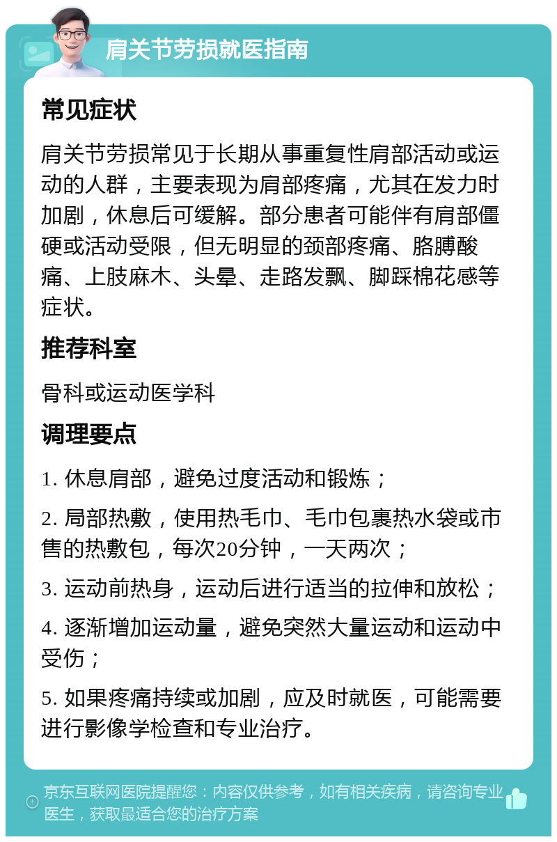 肩关节劳损就医指南 常见症状 肩关节劳损常见于长期从事重复性肩部活动或运动的人群，主要表现为肩部疼痛，尤其在发力时加剧，休息后可缓解。部分患者可能伴有肩部僵硬或活动受限，但无明显的颈部疼痛、胳膊酸痛、上肢麻木、头晕、走路发飘、脚踩棉花感等症状。 推荐科室 骨科或运动医学科 调理要点 1. 休息肩部，避免过度活动和锻炼； 2. 局部热敷，使用热毛巾、毛巾包裹热水袋或市售的热敷包，每次20分钟，一天两次； 3. 运动前热身，运动后进行适当的拉伸和放松； 4. 逐渐增加运动量，避免突然大量运动和运动中受伤； 5. 如果疼痛持续或加剧，应及时就医，可能需要进行影像学检查和专业治疗。