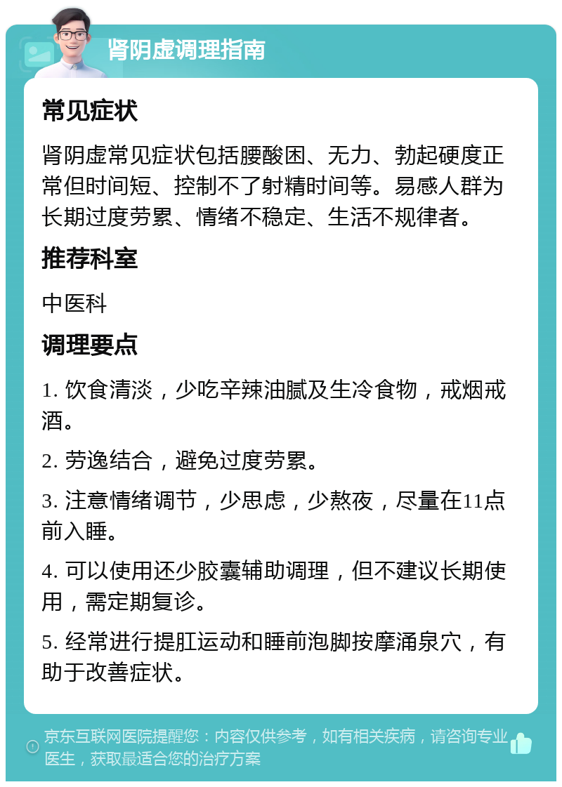 肾阴虚调理指南 常见症状 肾阴虚常见症状包括腰酸困、无力、勃起硬度正常但时间短、控制不了射精时间等。易感人群为长期过度劳累、情绪不稳定、生活不规律者。 推荐科室 中医科 调理要点 1. 饮食清淡，少吃辛辣油腻及生冷食物，戒烟戒酒。 2. 劳逸结合，避免过度劳累。 3. 注意情绪调节，少思虑，少熬夜，尽量在11点前入睡。 4. 可以使用还少胶囊辅助调理，但不建议长期使用，需定期复诊。 5. 经常进行提肛运动和睡前泡脚按摩涌泉穴，有助于改善症状。