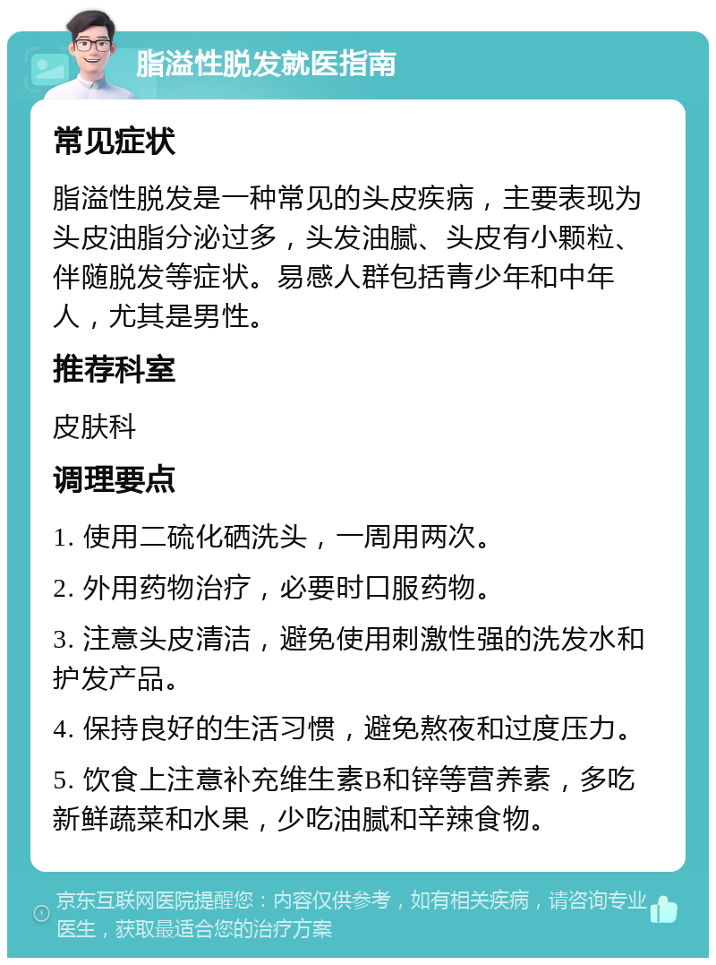 脂溢性脱发就医指南 常见症状 脂溢性脱发是一种常见的头皮疾病，主要表现为头皮油脂分泌过多，头发油腻、头皮有小颗粒、伴随脱发等症状。易感人群包括青少年和中年人，尤其是男性。 推荐科室 皮肤科 调理要点 1. 使用二硫化硒洗头，一周用两次。 2. 外用药物治疗，必要时口服药物。 3. 注意头皮清洁，避免使用刺激性强的洗发水和护发产品。 4. 保持良好的生活习惯，避免熬夜和过度压力。 5. 饮食上注意补充维生素B和锌等营养素，多吃新鲜蔬菜和水果，少吃油腻和辛辣食物。