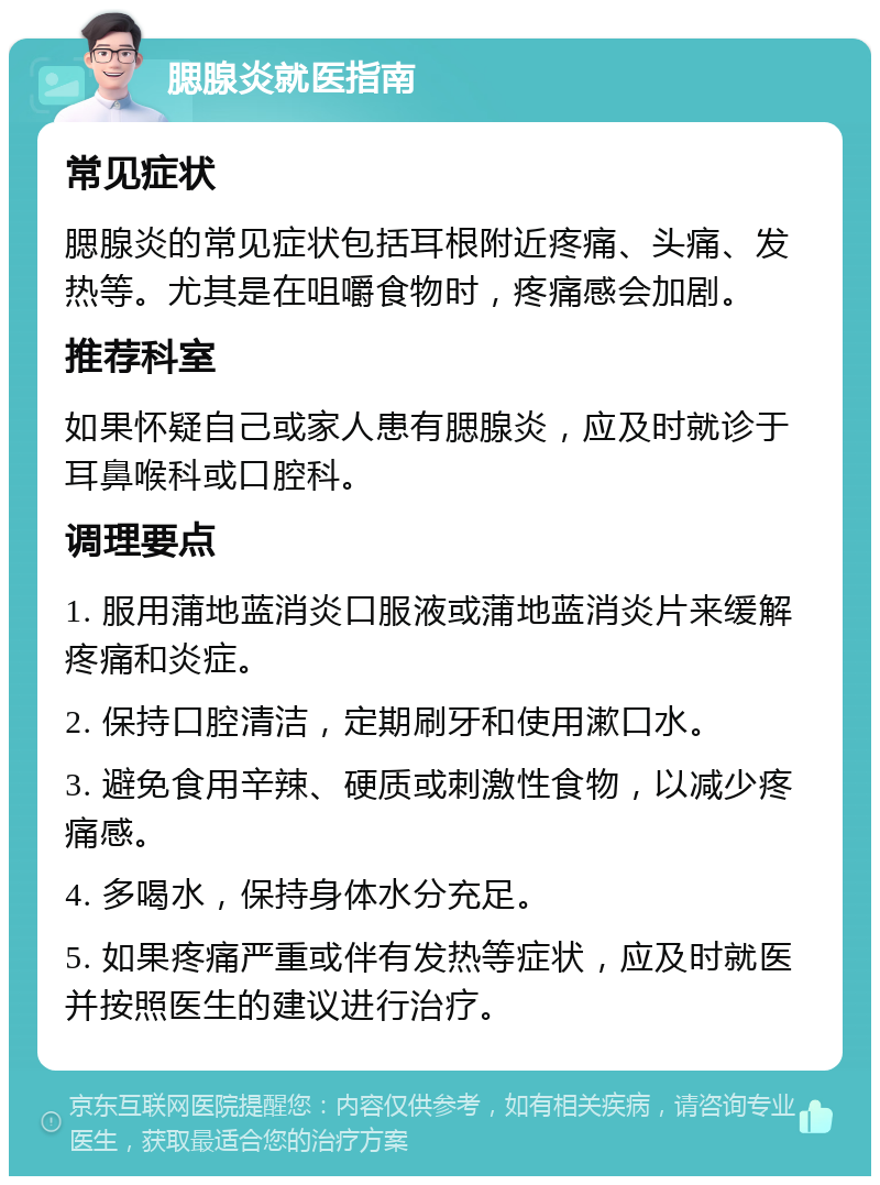 腮腺炎就医指南 常见症状 腮腺炎的常见症状包括耳根附近疼痛、头痛、发热等。尤其是在咀嚼食物时，疼痛感会加剧。 推荐科室 如果怀疑自己或家人患有腮腺炎，应及时就诊于耳鼻喉科或口腔科。 调理要点 1. 服用蒲地蓝消炎口服液或蒲地蓝消炎片来缓解疼痛和炎症。 2. 保持口腔清洁，定期刷牙和使用漱口水。 3. 避免食用辛辣、硬质或刺激性食物，以减少疼痛感。 4. 多喝水，保持身体水分充足。 5. 如果疼痛严重或伴有发热等症状，应及时就医并按照医生的建议进行治疗。