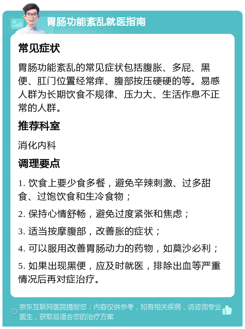 胃肠功能紊乱就医指南 常见症状 胃肠功能紊乱的常见症状包括腹胀、多屁、黑便、肛门位置经常痒、腹部按压硬硬的等。易感人群为长期饮食不规律、压力大、生活作息不正常的人群。 推荐科室 消化内科 调理要点 1. 饮食上要少食多餐，避免辛辣刺激、过多甜食、过饱饮食和生冷食物； 2. 保持心情舒畅，避免过度紧张和焦虑； 3. 适当按摩腹部，改善胀的症状； 4. 可以服用改善胃肠动力的药物，如莫沙必利； 5. 如果出现黑便，应及时就医，排除出血等严重情况后再对症治疗。