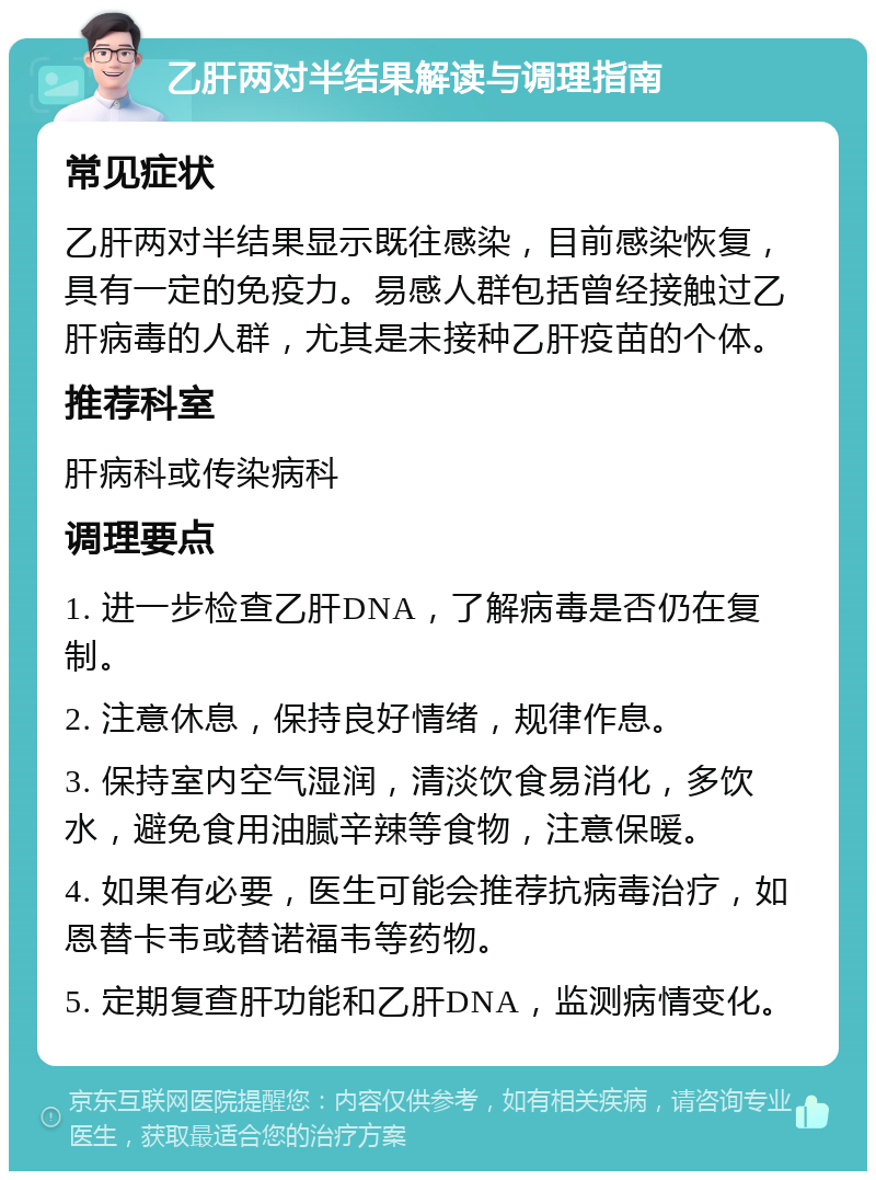 乙肝两对半结果解读与调理指南 常见症状 乙肝两对半结果显示既往感染，目前感染恢复，具有一定的免疫力。易感人群包括曾经接触过乙肝病毒的人群，尤其是未接种乙肝疫苗的个体。 推荐科室 肝病科或传染病科 调理要点 1. 进一步检查乙肝DNA，了解病毒是否仍在复制。 2. 注意休息，保持良好情绪，规律作息。 3. 保持室内空气湿润，清淡饮食易消化，多饮水，避免食用油腻辛辣等食物，注意保暖。 4. 如果有必要，医生可能会推荐抗病毒治疗，如恩替卡韦或替诺福韦等药物。 5. 定期复查肝功能和乙肝DNA，监测病情变化。