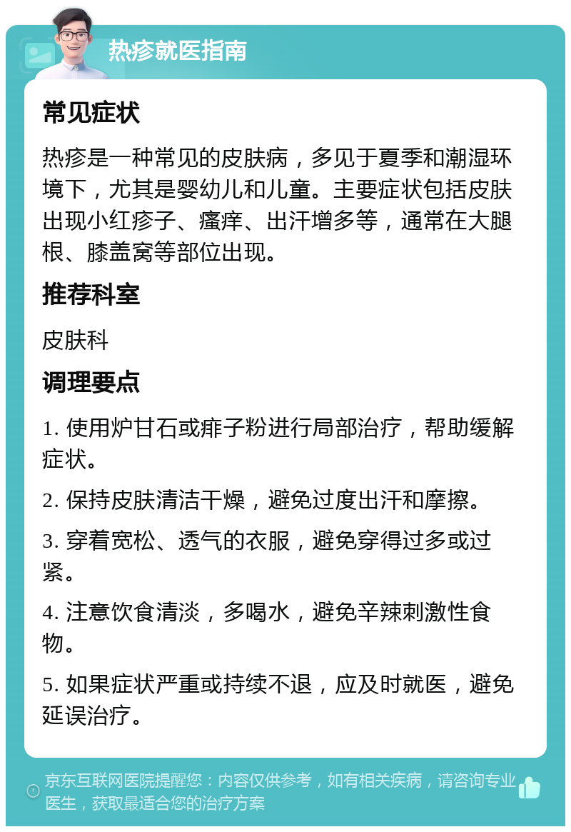 热疹就医指南 常见症状 热疹是一种常见的皮肤病，多见于夏季和潮湿环境下，尤其是婴幼儿和儿童。主要症状包括皮肤出现小红疹子、瘙痒、出汗增多等，通常在大腿根、膝盖窝等部位出现。 推荐科室 皮肤科 调理要点 1. 使用炉甘石或痱子粉进行局部治疗，帮助缓解症状。 2. 保持皮肤清洁干燥，避免过度出汗和摩擦。 3. 穿着宽松、透气的衣服，避免穿得过多或过紧。 4. 注意饮食清淡，多喝水，避免辛辣刺激性食物。 5. 如果症状严重或持续不退，应及时就医，避免延误治疗。