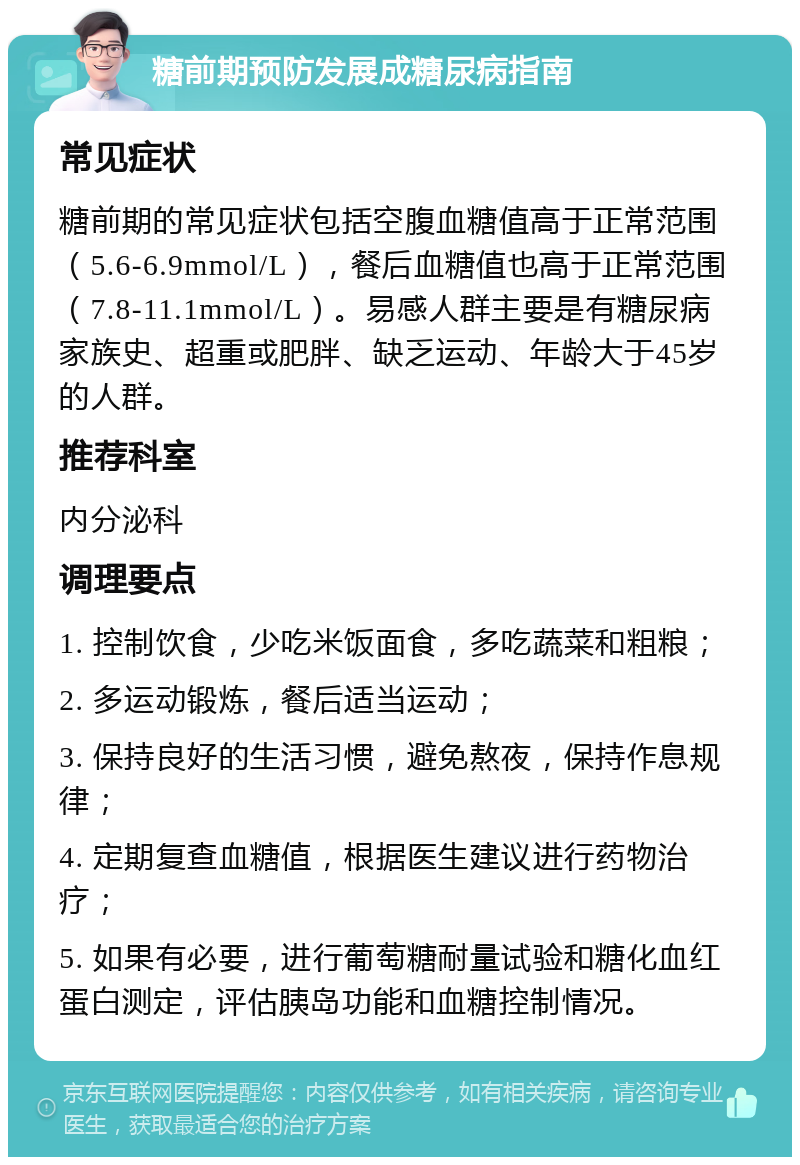 糖前期预防发展成糖尿病指南 常见症状 糖前期的常见症状包括空腹血糖值高于正常范围（5.6-6.9mmol/L），餐后血糖值也高于正常范围（7.8-11.1mmol/L）。易感人群主要是有糖尿病家族史、超重或肥胖、缺乏运动、年龄大于45岁的人群。 推荐科室 内分泌科 调理要点 1. 控制饮食，少吃米饭面食，多吃蔬菜和粗粮； 2. 多运动锻炼，餐后适当运动； 3. 保持良好的生活习惯，避免熬夜，保持作息规律； 4. 定期复查血糖值，根据医生建议进行药物治疗； 5. 如果有必要，进行葡萄糖耐量试验和糖化血红蛋白测定，评估胰岛功能和血糖控制情况。