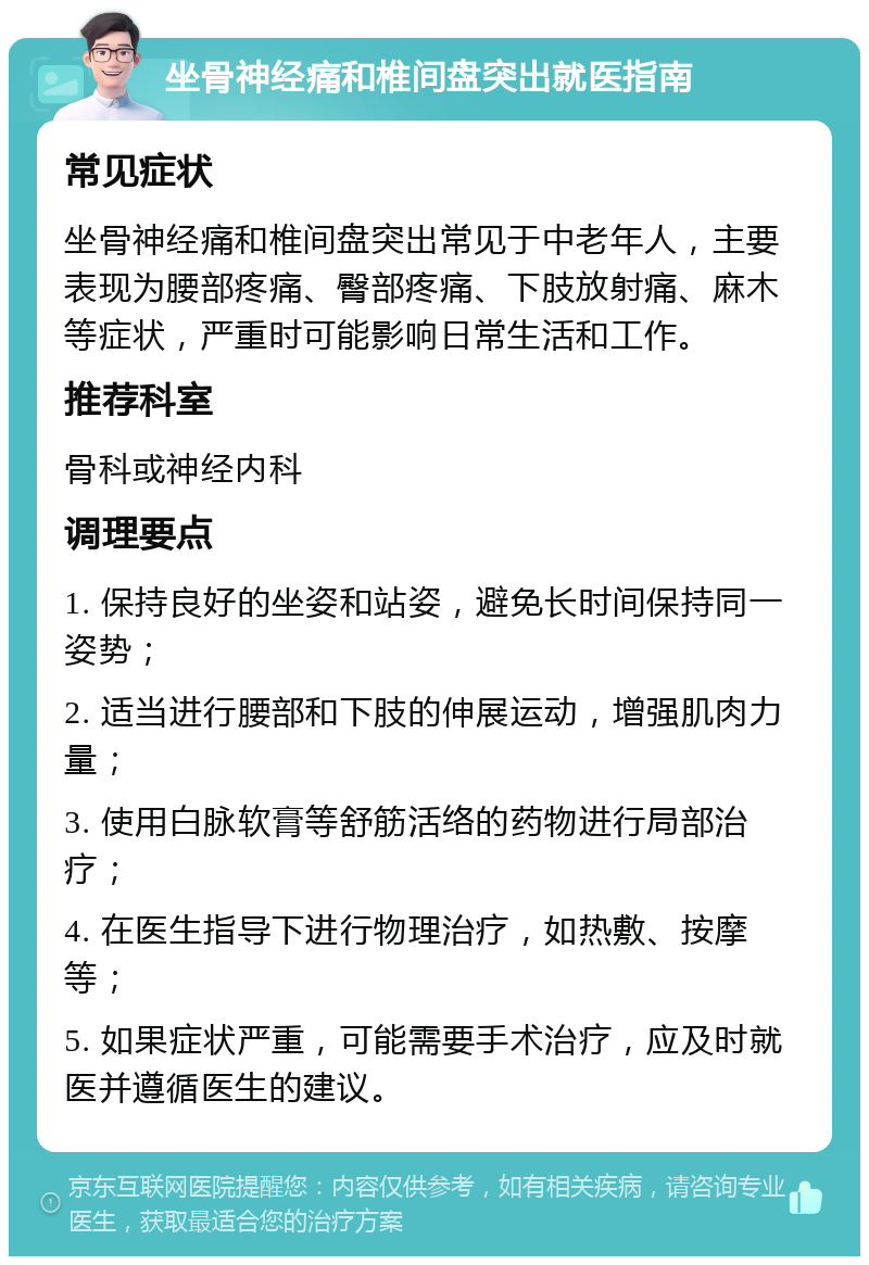 坐骨神经痛和椎间盘突出就医指南 常见症状 坐骨神经痛和椎间盘突出常见于中老年人，主要表现为腰部疼痛、臀部疼痛、下肢放射痛、麻木等症状，严重时可能影响日常生活和工作。 推荐科室 骨科或神经内科 调理要点 1. 保持良好的坐姿和站姿，避免长时间保持同一姿势； 2. 适当进行腰部和下肢的伸展运动，增强肌肉力量； 3. 使用白脉软膏等舒筋活络的药物进行局部治疗； 4. 在医生指导下进行物理治疗，如热敷、按摩等； 5. 如果症状严重，可能需要手术治疗，应及时就医并遵循医生的建议。