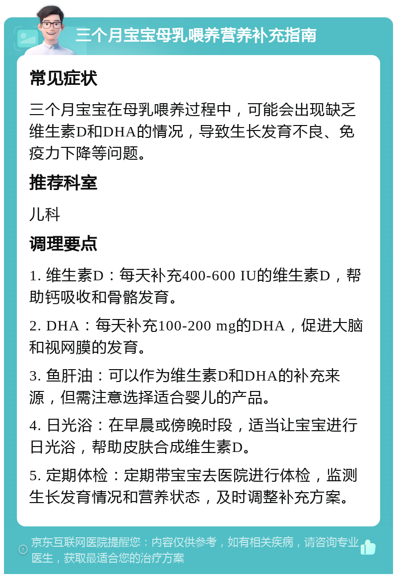 三个月宝宝母乳喂养营养补充指南 常见症状 三个月宝宝在母乳喂养过程中，可能会出现缺乏维生素D和DHA的情况，导致生长发育不良、免疫力下降等问题。 推荐科室 儿科 调理要点 1. 维生素D：每天补充400-600 IU的维生素D，帮助钙吸收和骨骼发育。 2. DHA：每天补充100-200 mg的DHA，促进大脑和视网膜的发育。 3. 鱼肝油：可以作为维生素D和DHA的补充来源，但需注意选择适合婴儿的产品。 4. 日光浴：在早晨或傍晚时段，适当让宝宝进行日光浴，帮助皮肤合成维生素D。 5. 定期体检：定期带宝宝去医院进行体检，监测生长发育情况和营养状态，及时调整补充方案。