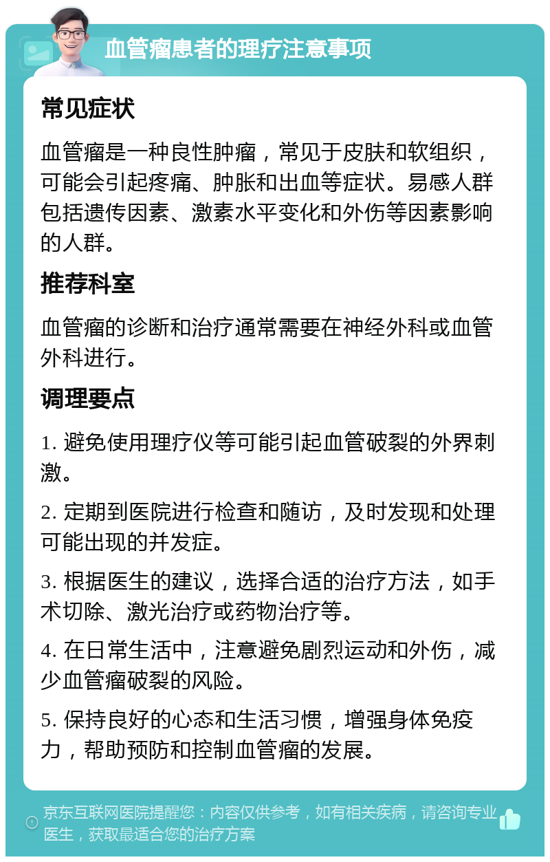 血管瘤患者的理疗注意事项 常见症状 血管瘤是一种良性肿瘤，常见于皮肤和软组织，可能会引起疼痛、肿胀和出血等症状。易感人群包括遗传因素、激素水平变化和外伤等因素影响的人群。 推荐科室 血管瘤的诊断和治疗通常需要在神经外科或血管外科进行。 调理要点 1. 避免使用理疗仪等可能引起血管破裂的外界刺激。 2. 定期到医院进行检查和随访，及时发现和处理可能出现的并发症。 3. 根据医生的建议，选择合适的治疗方法，如手术切除、激光治疗或药物治疗等。 4. 在日常生活中，注意避免剧烈运动和外伤，减少血管瘤破裂的风险。 5. 保持良好的心态和生活习惯，增强身体免疫力，帮助预防和控制血管瘤的发展。