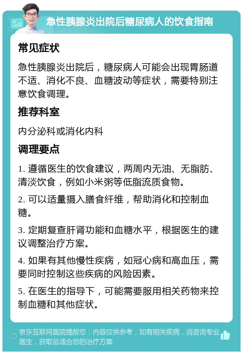 急性胰腺炎出院后糖尿病人的饮食指南 常见症状 急性胰腺炎出院后，糖尿病人可能会出现胃肠道不适、消化不良、血糖波动等症状，需要特别注意饮食调理。 推荐科室 内分泌科或消化内科 调理要点 1. 遵循医生的饮食建议，两周内无油、无脂肪、清淡饮食，例如小米粥等低脂流质食物。 2. 可以适量摄入膳食纤维，帮助消化和控制血糖。 3. 定期复查肝肾功能和血糖水平，根据医生的建议调整治疗方案。 4. 如果有其他慢性疾病，如冠心病和高血压，需要同时控制这些疾病的风险因素。 5. 在医生的指导下，可能需要服用相关药物来控制血糖和其他症状。