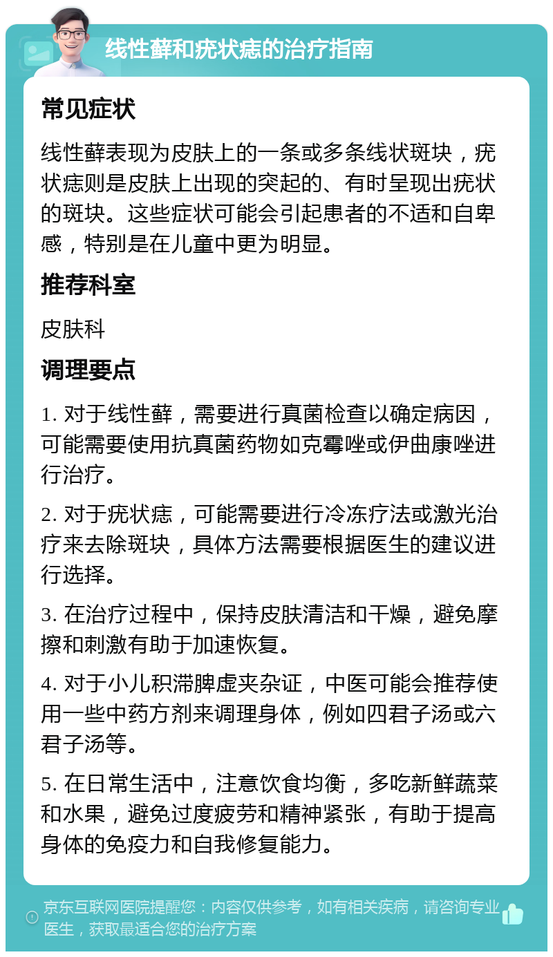 线性藓和疣状痣的治疗指南 常见症状 线性藓表现为皮肤上的一条或多条线状斑块，疣状痣则是皮肤上出现的突起的、有时呈现出疣状的斑块。这些症状可能会引起患者的不适和自卑感，特别是在儿童中更为明显。 推荐科室 皮肤科 调理要点 1. 对于线性藓，需要进行真菌检查以确定病因，可能需要使用抗真菌药物如克霉唑或伊曲康唑进行治疗。 2. 对于疣状痣，可能需要进行冷冻疗法或激光治疗来去除斑块，具体方法需要根据医生的建议进行选择。 3. 在治疗过程中，保持皮肤清洁和干燥，避免摩擦和刺激有助于加速恢复。 4. 对于小儿积滞脾虚夹杂证，中医可能会推荐使用一些中药方剂来调理身体，例如四君子汤或六君子汤等。 5. 在日常生活中，注意饮食均衡，多吃新鲜蔬菜和水果，避免过度疲劳和精神紧张，有助于提高身体的免疫力和自我修复能力。