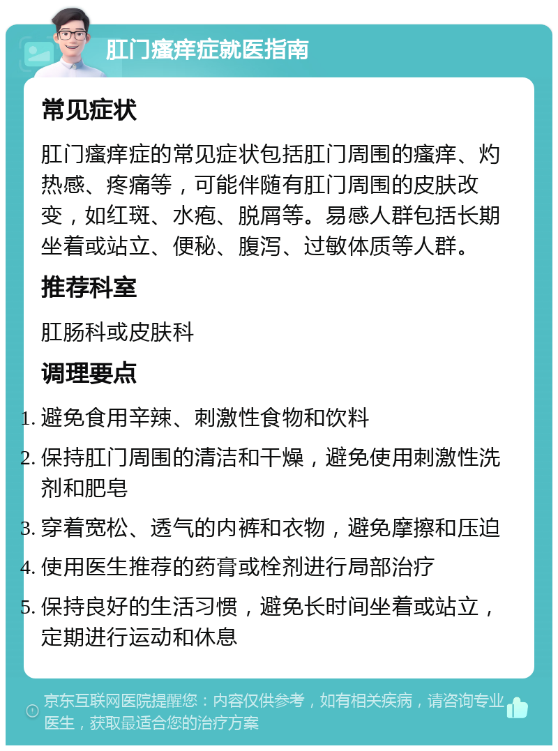 肛门瘙痒症就医指南 常见症状 肛门瘙痒症的常见症状包括肛门周围的瘙痒、灼热感、疼痛等，可能伴随有肛门周围的皮肤改变，如红斑、水疱、脱屑等。易感人群包括长期坐着或站立、便秘、腹泻、过敏体质等人群。 推荐科室 肛肠科或皮肤科 调理要点 避免食用辛辣、刺激性食物和饮料 保持肛门周围的清洁和干燥，避免使用刺激性洗剂和肥皂 穿着宽松、透气的内裤和衣物，避免摩擦和压迫 使用医生推荐的药膏或栓剂进行局部治疗 保持良好的生活习惯，避免长时间坐着或站立，定期进行运动和休息