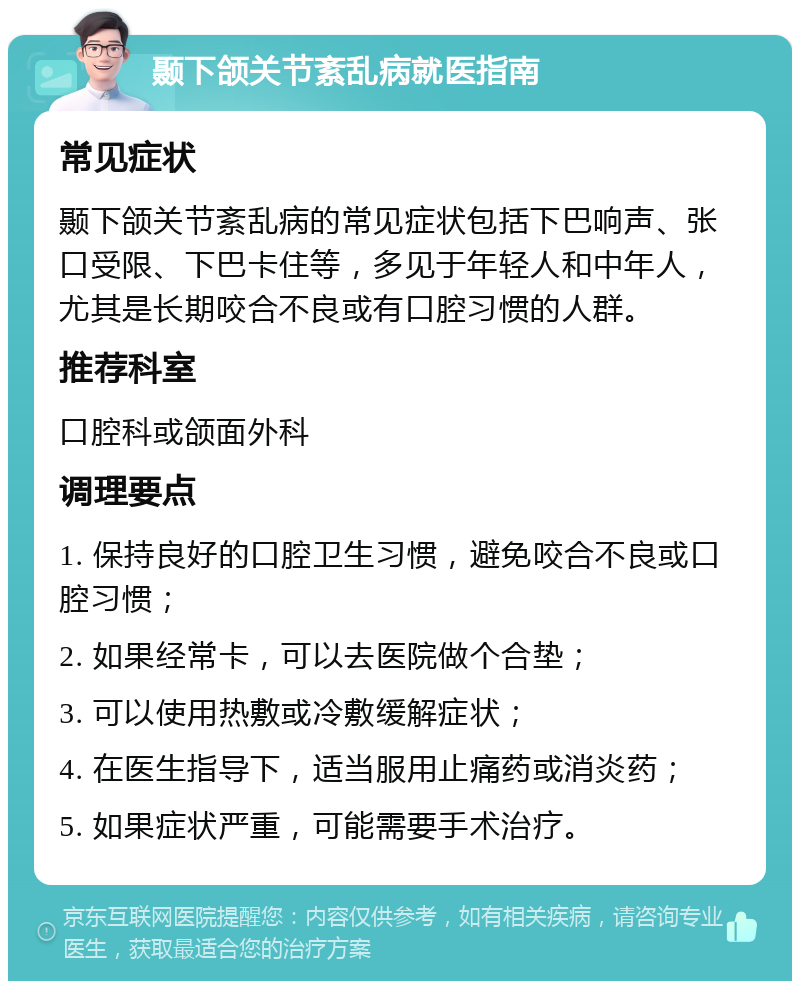 颞下颌关节紊乱病就医指南 常见症状 颞下颌关节紊乱病的常见症状包括下巴响声、张口受限、下巴卡住等，多见于年轻人和中年人，尤其是长期咬合不良或有口腔习惯的人群。 推荐科室 口腔科或颌面外科 调理要点 1. 保持良好的口腔卫生习惯，避免咬合不良或口腔习惯； 2. 如果经常卡，可以去医院做个合垫； 3. 可以使用热敷或冷敷缓解症状； 4. 在医生指导下，适当服用止痛药或消炎药； 5. 如果症状严重，可能需要手术治疗。