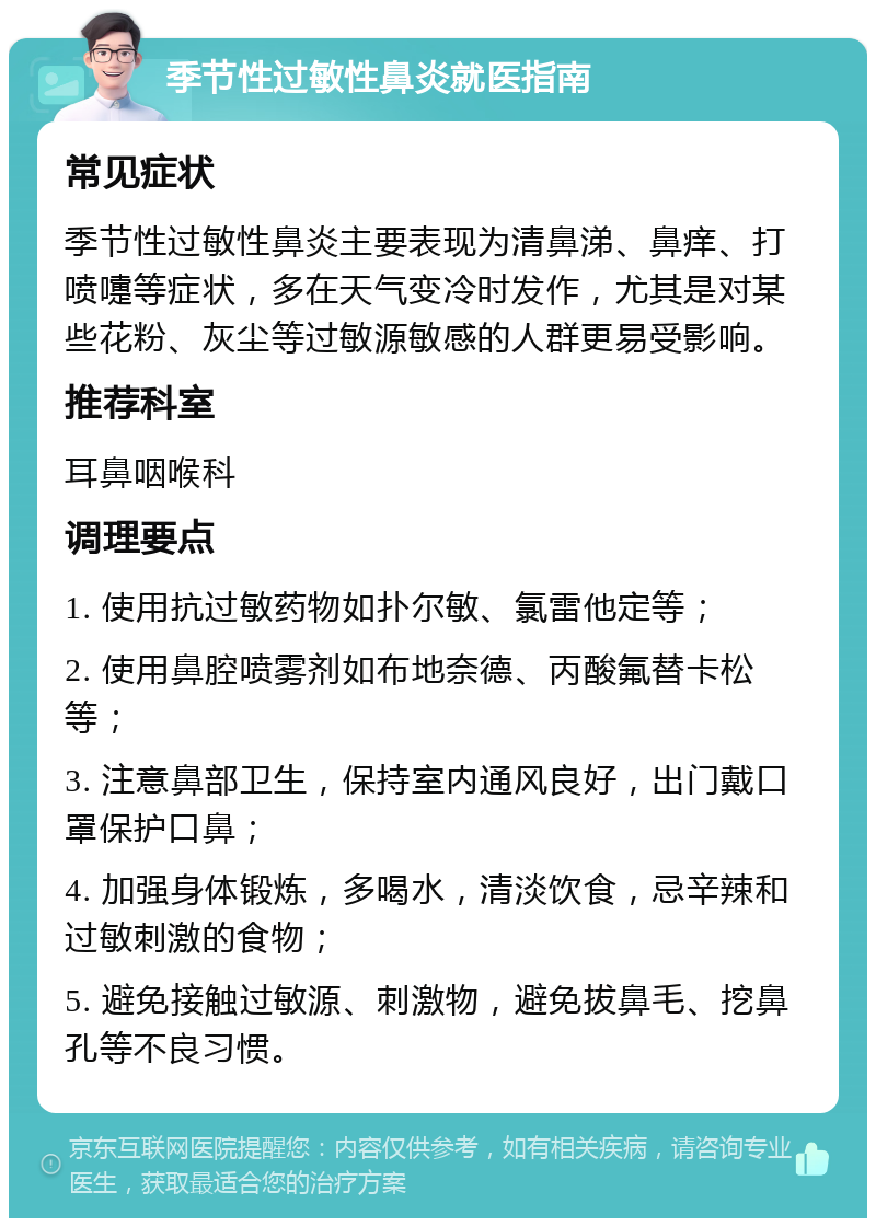 季节性过敏性鼻炎就医指南 常见症状 季节性过敏性鼻炎主要表现为清鼻涕、鼻痒、打喷嚏等症状，多在天气变冷时发作，尤其是对某些花粉、灰尘等过敏源敏感的人群更易受影响。 推荐科室 耳鼻咽喉科 调理要点 1. 使用抗过敏药物如扑尔敏、氯雷他定等； 2. 使用鼻腔喷雾剂如布地奈德、丙酸氟替卡松等； 3. 注意鼻部卫生，保持室内通风良好，出门戴口罩保护口鼻； 4. 加强身体锻炼，多喝水，清淡饮食，忌辛辣和过敏刺激的食物； 5. 避免接触过敏源、刺激物，避免拔鼻毛、挖鼻孔等不良习惯。