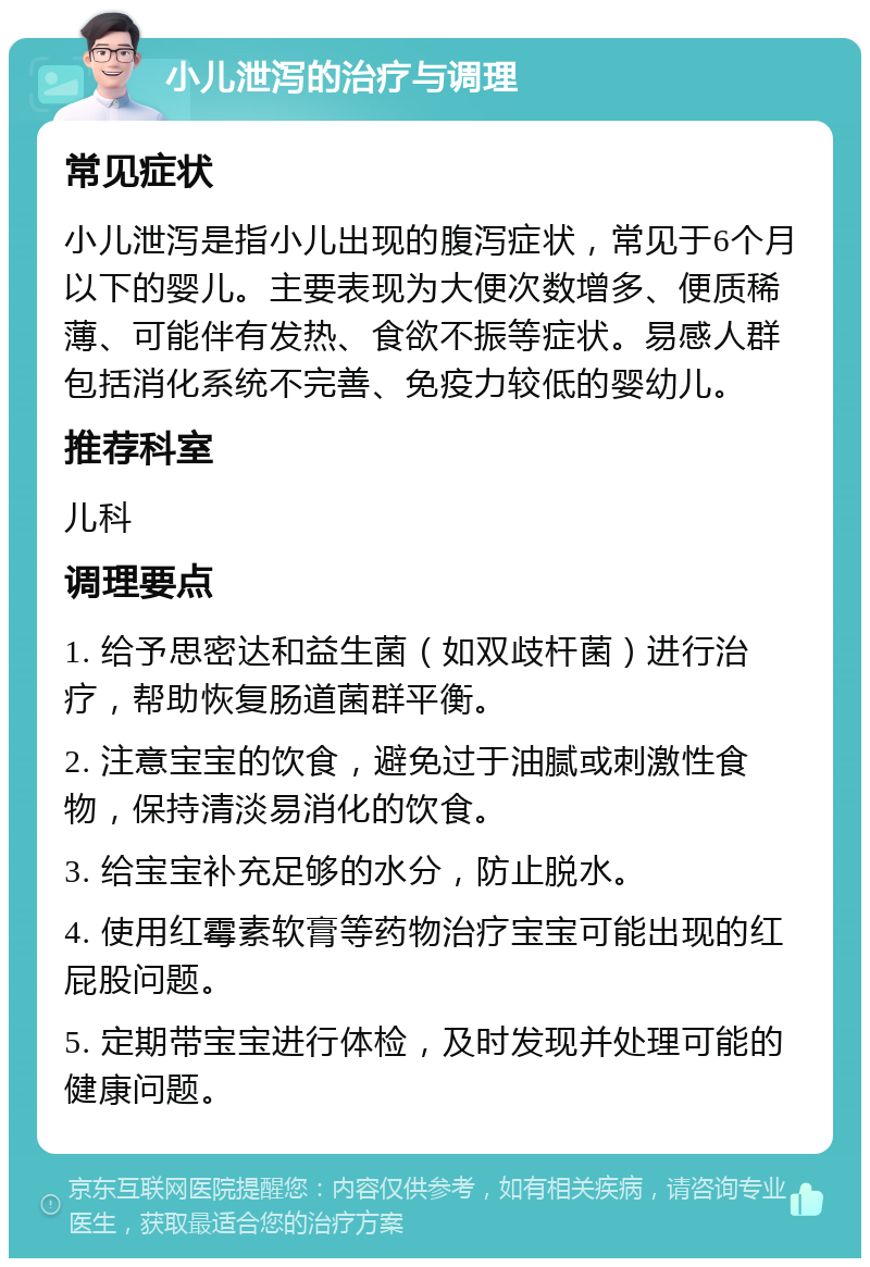 小儿泄泻的治疗与调理 常见症状 小儿泄泻是指小儿出现的腹泻症状，常见于6个月以下的婴儿。主要表现为大便次数增多、便质稀薄、可能伴有发热、食欲不振等症状。易感人群包括消化系统不完善、免疫力较低的婴幼儿。 推荐科室 儿科 调理要点 1. 给予思密达和益生菌（如双歧杆菌）进行治疗，帮助恢复肠道菌群平衡。 2. 注意宝宝的饮食，避免过于油腻或刺激性食物，保持清淡易消化的饮食。 3. 给宝宝补充足够的水分，防止脱水。 4. 使用红霉素软膏等药物治疗宝宝可能出现的红屁股问题。 5. 定期带宝宝进行体检，及时发现并处理可能的健康问题。