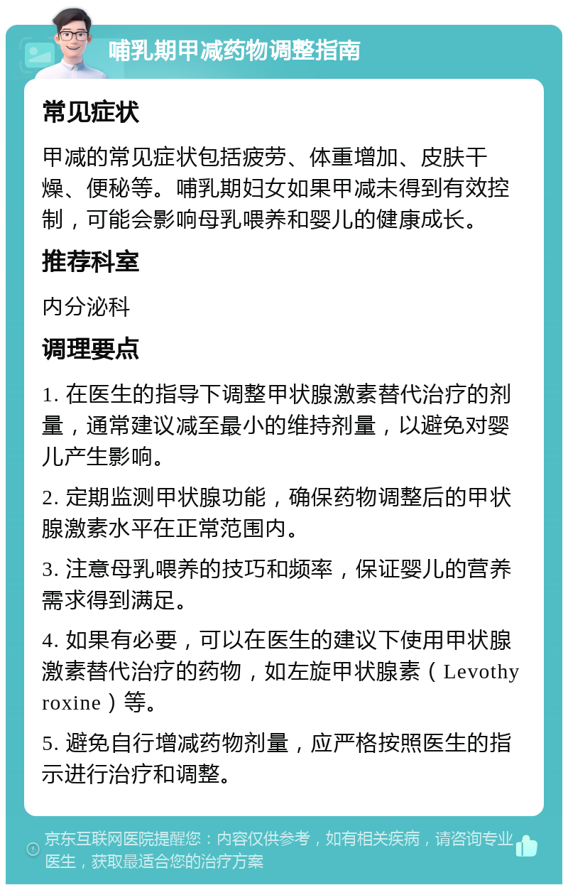 哺乳期甲减药物调整指南 常见症状 甲减的常见症状包括疲劳、体重增加、皮肤干燥、便秘等。哺乳期妇女如果甲减未得到有效控制，可能会影响母乳喂养和婴儿的健康成长。 推荐科室 内分泌科 调理要点 1. 在医生的指导下调整甲状腺激素替代治疗的剂量，通常建议减至最小的维持剂量，以避免对婴儿产生影响。 2. 定期监测甲状腺功能，确保药物调整后的甲状腺激素水平在正常范围内。 3. 注意母乳喂养的技巧和频率，保证婴儿的营养需求得到满足。 4. 如果有必要，可以在医生的建议下使用甲状腺激素替代治疗的药物，如左旋甲状腺素（Levothyroxine）等。 5. 避免自行增减药物剂量，应严格按照医生的指示进行治疗和调整。