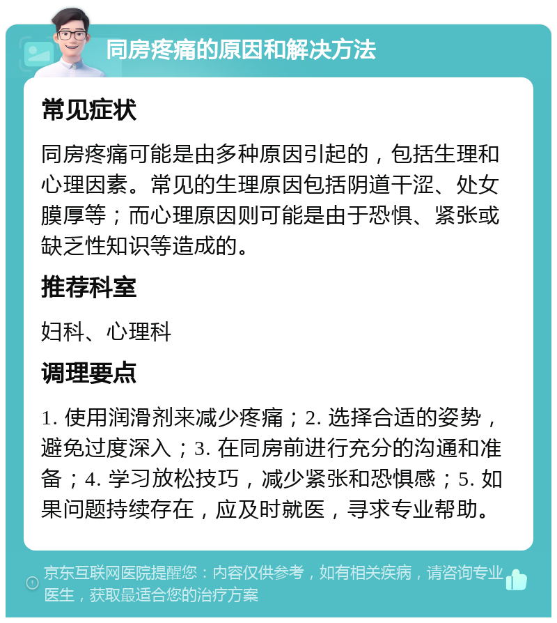 同房疼痛的原因和解决方法 常见症状 同房疼痛可能是由多种原因引起的，包括生理和心理因素。常见的生理原因包括阴道干涩、处女膜厚等；而心理原因则可能是由于恐惧、紧张或缺乏性知识等造成的。 推荐科室 妇科、心理科 调理要点 1. 使用润滑剂来减少疼痛；2. 选择合适的姿势，避免过度深入；3. 在同房前进行充分的沟通和准备；4. 学习放松技巧，减少紧张和恐惧感；5. 如果问题持续存在，应及时就医，寻求专业帮助。